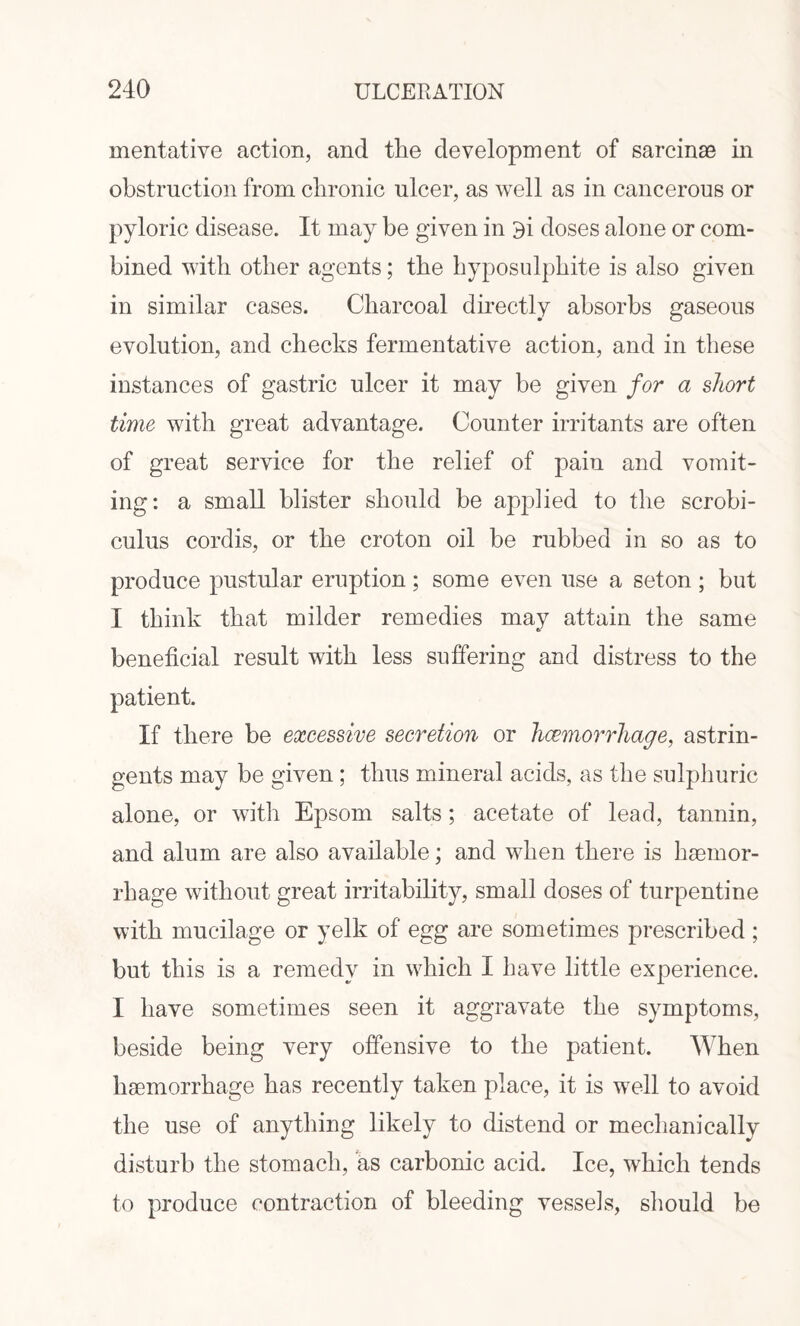 mentative action, and tile development of sarcinae in obstruction from chronic ulcer, as well as in cancerous or pyloric disease. It may be given in oi doses alone or com¬ bined with other agents; the hyposulphite is also given in similar cases. Charcoal directly absorbs gaseous evolution, and checks fermentative action, and in these instances of gastric ulcer it may be given for a short time with great advantage. Counter irritants are often of great service for the relief of pain and vomit¬ ing: a small blister should be applied to the scrobi- culus cordis, or the croton oil be rubbed in so as to produce pustular eruption; some even use a seton ; but I think that milder remedies may attain the same beneficial result with less suffering and distress to the patient. If there be excessive secretion or hcemorrhage, astrin¬ gents may be given ; thus mineral acids, as the sulphuric alone, or with Epsom salts; acetate of lead, tannin, and alum are also available; and when there is haemor¬ rhage without great irritability, small doses of turpentine with mucilage or yelk of egg are sometimes prescribed; but this is a remedy in which I have little experience. I have sometimes seen it aggravate the symptoms, beside being very offensive to the patient. When haemorrhage has recently taken place, it is well to avoid the use of anything likely to distend or mechanically disturb the stomach, as carbonic acid. Ice, which tends to produce contraction of bleeding vessels, should be