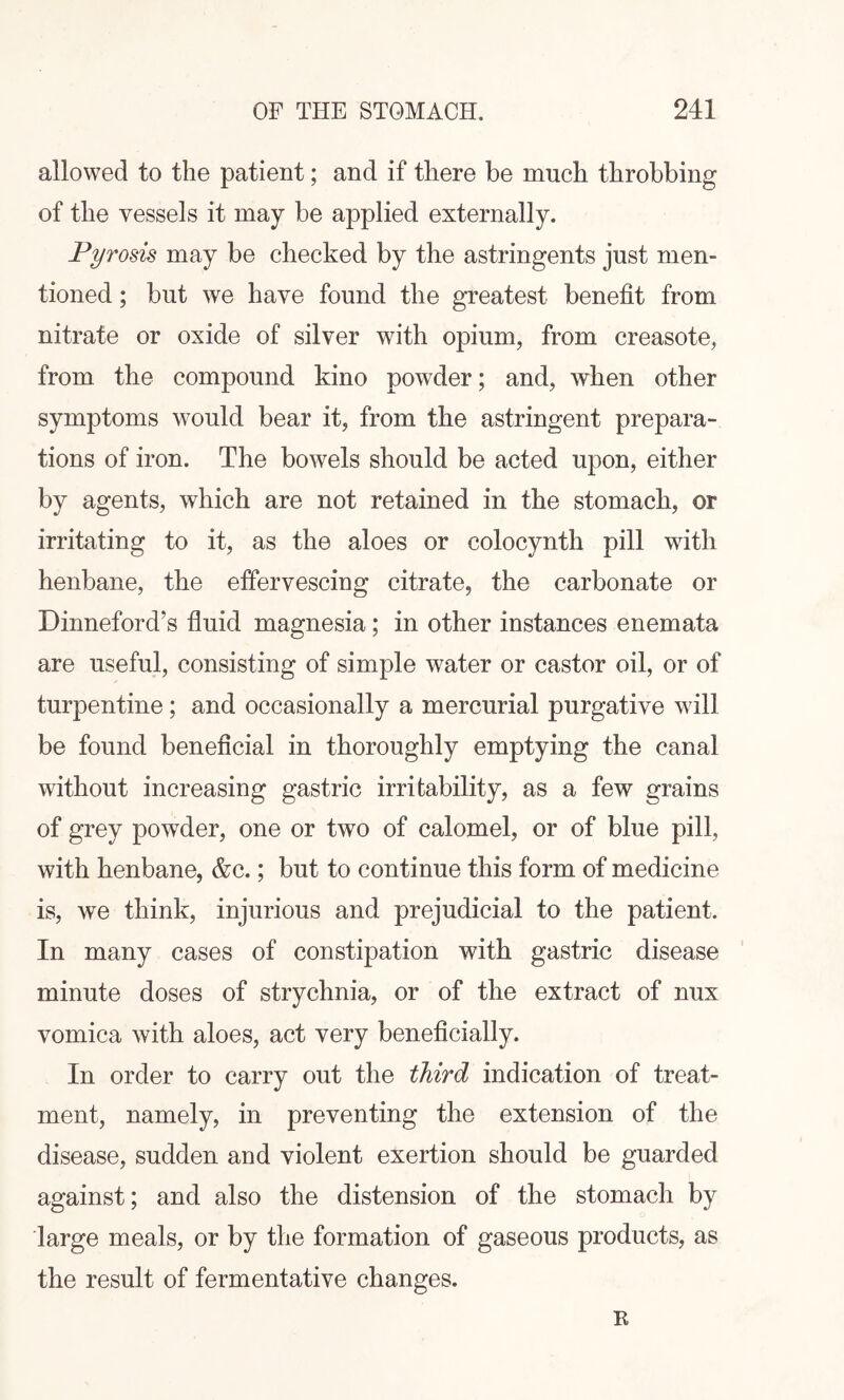 allowed to the patient; and if there be much throbbing of the vessels it may be applied externally. Pyrosis may be checked by the astringents just men¬ tioned ; but we have found the greatest benefit from nitrate or oxide of silver with opium, from creasote, from the compound kino powder; and, when other symptoms would bear it, from the astringent prepara¬ tions of iron. The bowels should be acted upon, either by agents, which are not retained in the stomach, or irritating to it, as the aloes or colocynth pill with henbane, the effervescing citrate, the carbonate or Dinneford’s fluid magnesia; in other instances enemata are useful, consisting of simple water or castor oil, or of turpentine ; and occasionally a mercurial purgative will be found beneficial in thoroughly emptying the canal without increasing gastric irritability, as a few grains of grey powder, one or two of calomel, or of blue pill, with henbane, &c.; but to continue this form of medicine is, we think, injurious and prejudicial to the patient. In many cases of constipation with gastric disease minute doses of strychnia, or of the extract of nux vomica with aloes, act very beneficially. In order to carry out the third indication of treat¬ ment, namely, in preventing the extension of the disease, sudden and violent exertion should be guarded against; and also the distension of the stomach by large meals, or by the formation of gaseous products, as the result of fermentative changes. R