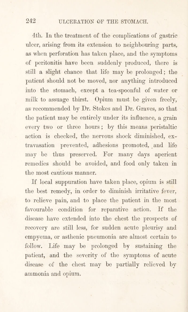 94?, ULCERATION OF THE STOMACH. 4th. In the treatment of the complications of gastric nicer, arising from its extension to neighbouring parts, as when perforation has taken place, and the symptoms of peritonitis have been suddenly produced, there is still a slight chance that life may be prolonged; the patient should not be moved, nor anything introduced into the stomach, except a tea-spoonful of water or milk to assuage thirst. Opium must be given freely, as recommended by Dr. Stokes and Dr. Graves, so that the patient may be entirely under its influence, a grain every two or three hours; by this means peristaltic action is checked, the nervous shock diminished, ex¬ travasation prevented, adhesions promoted, and life may be thus preserved. For many days aperient remedies should be avoided, and food only taken in the most cautious manner. If local suppuration have taken place, opium is still the best remedy, in order to diminish irritative fever, to relieve pain, and to place the patient in the most favourable condition for reparative action. If the disease have extended into the chest the prospects of recovery are still less, for sudden acute pleurisy and empyema, or asthenic pneumonia are almost certain to follow. Life may be prolonged by sustaining the patient, and the severity of the symptoms of acute disease of the chest may be partially relieved by ammonia and opium.