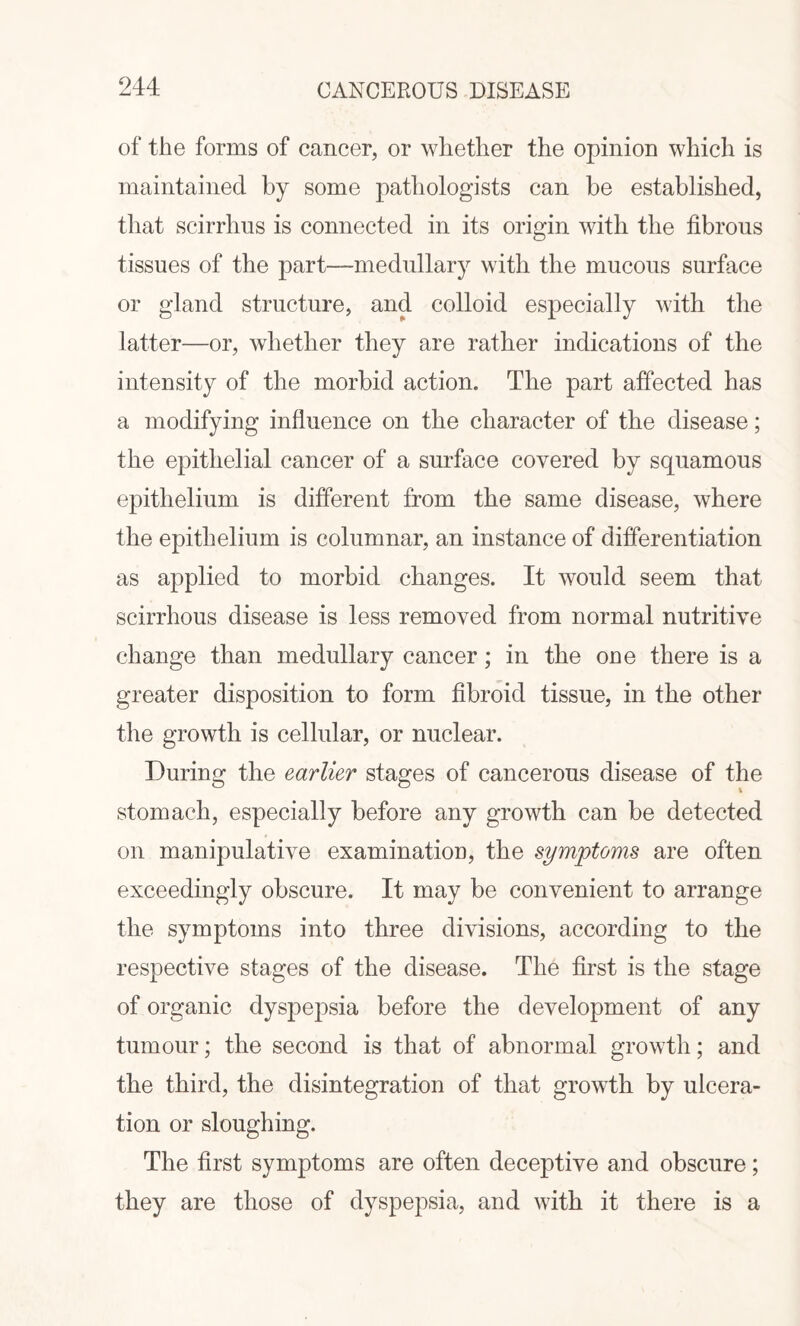 of the forms of cancer, or whether the opinion which is maintained by some pathologists can be established, that scirrhus is connected in its origin with the fibrous tissues of the part—medullary with the mucous surface or gland structure, and colloid especially with the latter—or, whether they are rather indications of the intensity of the morbid action. The part affected has a modifying influence on the character of the disease; the epithelial cancer of a surface covered by squamous epithelium is different from the same disease, where the epithelium is columnar, an instance of differentiation as applied to morbid changes. It would seem that scirrhous disease is less removed from normal nutritive change than medullary cancer; in the oue there is a greater disposition to form fibroid tissue, in the other the growth is cellular, or nuclear. During the earlier stages of cancerous disease of the stomach, especially before any growth can be detected on manipulative examination, the symptoms are often exceedingly obscure. It may be convenient to arrange the symptoms into three divisions, according to the respective stages of the disease. The first is the stage of organic dyspepsia before the development of any tumour; the second is that of abnormal growth; and the third, the disintegration of that growth by ulcera¬ tion or sloughing. The first symptoms are often deceptive and obscure; they are those of dyspepsia, and with it there is a