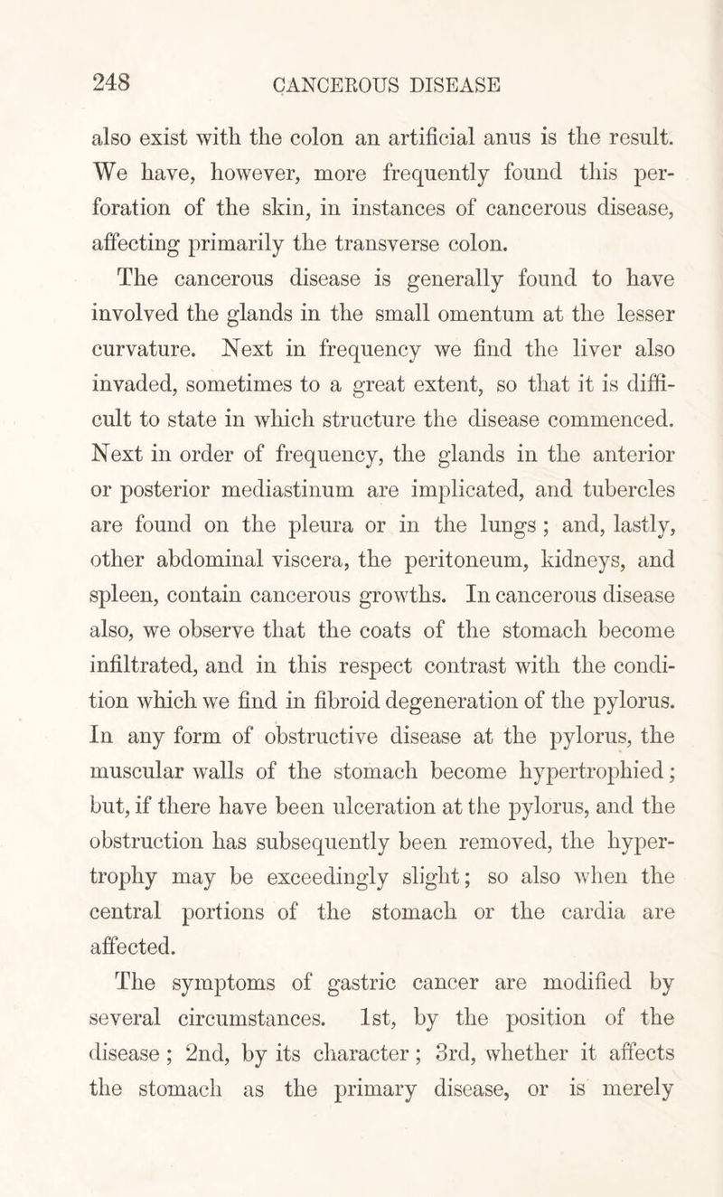 also exist with the colon an artificial anus is the result. We have, however, more frequently found this per¬ foration of the skin, in instances of cancerous disease, affecting primarily the transverse colon. The cancerous disease is generally found to have involved the glands in the small omentum at the lesser curvature. Next in frequency we find the liver also invaded, sometimes to a great extent, so that it is diffi¬ cult to state in which structure the disease commenced. Next in order of frequency, the glands in the anterior or posterior mediastinum are implicated, and tubercles are found on the pleura or in the lungs ; and, lastly, other abdominal viscera, the peritoneum, kidneys, and spleen, contain cancerous growths. In cancerous disease also, we observe that the coats of the stomach become infiltrated, and in this respect contrast with the condi¬ tion which we find in fibroid degeneration of the pylorus. In any form of obstructive disease at the pylorus, the muscular walls of the stomach become hypertrophied; but, if there have been ulceration at the pylorus, and the obstruction has subsequently been removed, the hyper¬ trophy may be exceedingly slight; so also when the central portions of the stomach or the cardia are affected. The symptoms of gastric cancer are modified by several circumstances. 1st, by the position of the disease ; 2nd, by its character; 3rd, whether it affects the stomach as the primary disease, or is merely