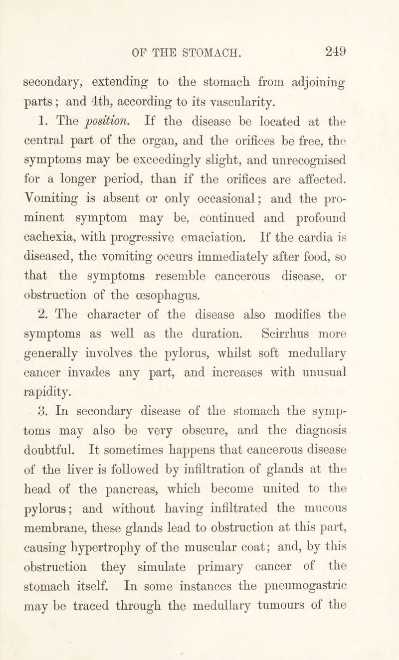 secondary, extending to the stomach from adjoining- parts ; and 4th, according to its vascularity. 1. The position. If the disease be located at the central part of the organ, and the orifices be free, the symptoms may be exceedingly slight, and unrecognised for a longer period, than if the orifices are affected. Vomiting is absent or only occasional; and the pro¬ minent symptom may be, continued and profound cachexia, with progressive emaciation. If the cardia is diseased, the vomiting occurs immediately after food, so that the symptoms resemble cancerous disease, or obstruction of the oesophagus. 2. The character of the disease also modifies the symptoms as well as the duration. Scirrhus more generally involves the pylorus, whilst soft medullary cancer invades any part, and increases with unusual rapidity. 3. In secondary disease of the stomach the symp¬ toms may also be very obscure, and the diagnosis doubtful. It sometimes happens that cancerous disease of the liver is followed by infiltration of glands at the head of the pancreas, which become united to the pylorus; and without having infiltrated the mucous membrane, these glands lead to obstruction at this part, causing hypertrophy of the muscular coat; and, by this obstruction they simulate primary cancer of the stomach itself. In some instances the pneumogastric may be traced through the medullary tumours of the