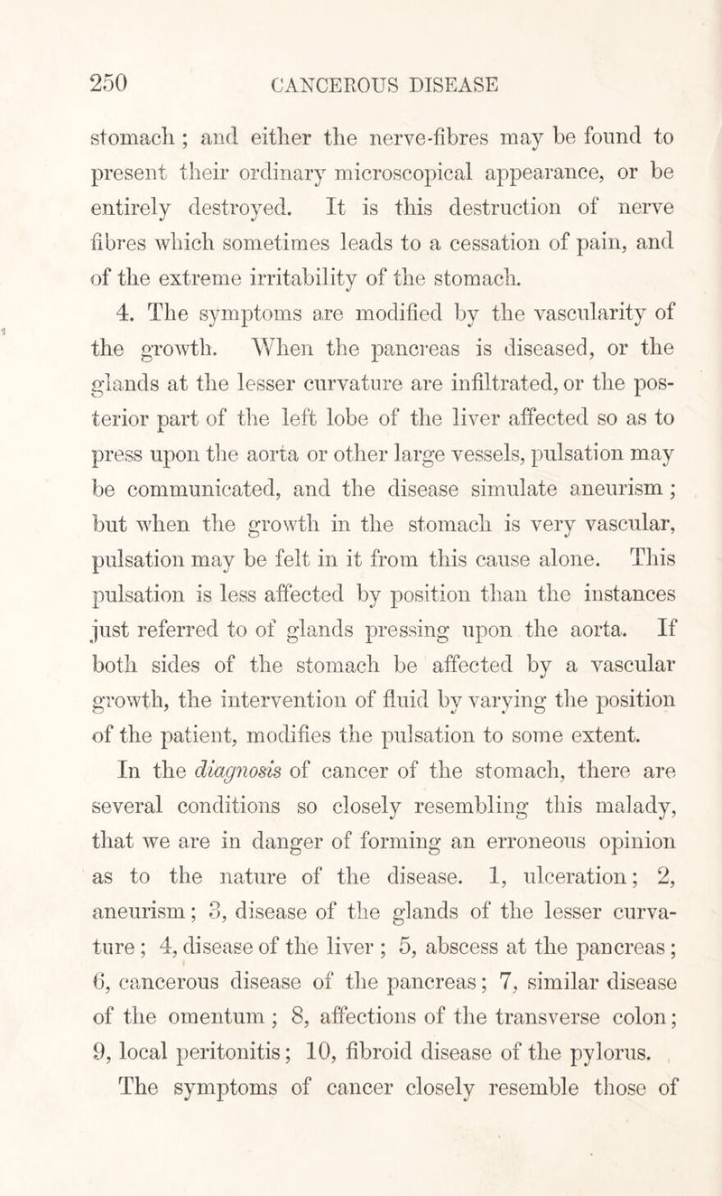 stomach ; and either the nerve-fibres may be found to present their ordinary microscopical appearance, or be entirely destroyed. It is this destruction of nerve fibres which sometimes leads to a cessation of pain, and of the extreme irritability of the stomach. 4. The symptoms are modified by the vascularity of the growth. When the pancreas is diseased, or the glands at the lesser curvature are infiltrated, or the pos¬ terior part of the left lobe of the liver affected so as to press upon the aorta or other large vessels, pulsation may be communicated, and the disease simulate aneurism; but when the growth in the stomach is very vascular, pulsation may be felt in it from this cause alone. This pulsation is less affected by position than the instances just referred to of glands pressing upon the aorta. If both sides of the stomach be affected by a vascular growth, the intervention of fluid by varying the position of the patient, modifies the pulsation to some extent. In the diagnosis of cancer of the stomach, there are several conditions so closely resembling this malady, that we are in danger of forming an erroneous opinion as to the nature of the disease. 1, ulceration; 2, aneurism; 3, disease of the glands of the lesser curva¬ ture ; 4, disease of the liver ; 5, abscess at the pancreas ; 6, cancerous disease of the pancreas; 7, similar disease of the omentum ; 8, affections of the transverse colon; 9, local peritonitis; 10, fibroid disease of the pylorus. The symptoms of cancer closely resemble those of