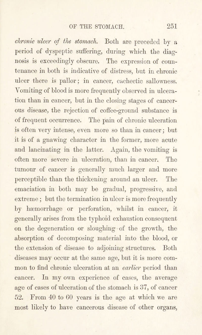 chronic ulcer of the stomach. Both are preceded by a period of dyspeptic suffering, during which the diag¬ nosis is exceedingly obscure. The expression of coun¬ tenance in both is indicative of distress, but in chronic ulcer there is pallor; in cancer, cachectic sallowness. Vomiting of blood is more frequently observed in ulcera¬ tion than in cancer, but in the closing stages of cancer¬ ous disease, the rejection of coffee-ground substance is of frequent occurrence. The pain of chronic ulceration is often very intense, even more so than in cancer; but it is of a gnawing character in the former, more acute and lancinating in the latter. Again, the vomiting is often more severe in ulceration, than in cancer. The tumour of cancer is generally much larger and more perceptible than the thickening around an ulcer. The emaciation in both may be gradual, progressive, and extreme ; but the termination in ulcer is more frequently by haemorrhage or perforation, whilst in cancer, it generally arises from the typhoid exhaustion consequent on the degeneration or sloughing of the growth, the absorption of decomposing material into the blood, or the extension of disease to adjoining structures. Both diseases may occur at the same age, but it is more com¬ mon to find chronic ulceration at an earlier period than cancer. In my own experience of cases, the average age of cases of ulceration of the stomach is 37, of cancer 52. From 40 to 60 years is the age at which we are most likely to have cancerous disease of other organs,
