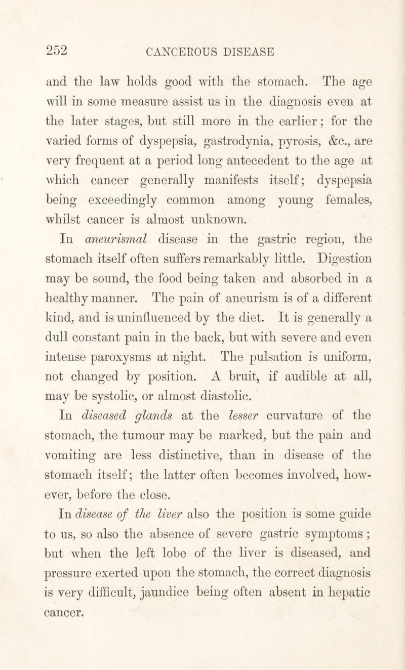 and the law holds good with the stomach. The age will in some measure assist us in the diagnosis even at the later stages, but still more in the earlier; for the varied forms of dyspepsia, gastrodynia, pyrosis, &c., are very frequent at a period long antecedent to the age at which cancer generally manifests itself; dyspepsia being exceedingly common among young females, whilst cancer is almost unknown. In aneurismal disease in the gastric region, the stomach itself often suffers remarkably little. Digestion may be sound, the food being taken and absorbed in a healthy manner. The pain of aneurism is of a different kind, and is uninfluenced by the diet. It is generally a dull constant pain in the back, but with severe and even intense paroxysms at night. The pulsation is uniform, not changed by position. A bruit, if audible at all, may be systolic, or almost diastolic. In diseased glands at the lesser curvature of the stomach, the tumour may be marked, but the pain and vomiting are less distinctive, than in disease of the stomach itself; the latter often becomes involved, how¬ ever, before the close. In disease of the liver also the position is some guide to us, so also the absence of severe gastric symptoms; but when the left lobe of the liver is diseased, and pressure exerted upon the stomach, the correct diagnosis is very difficult, jaundice being often absent in hepatic cancer.