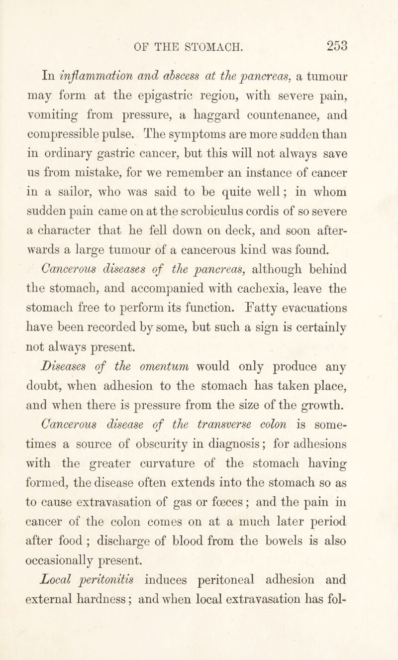 In inflammation and abscess at the pancreas, a tumour may form at the epigastric region, with severe pain, vomiting from pressure, a haggard countenance, and compressible pulse. The symptoms are more sudden than in ordinary gastric cancer, but this will not always save us from mistake, for we remember an instance of cancer in a sailor, who was said to be quite well; in whom sudden pain came on at the scrobiculus cordis of so severe a character that he fell down on deck, and soon after¬ wards a large tumour of a cancerous kind was found. Cancerous diseases of the pancreas, although behind the stomach, and accompanied with cachexia, leave the stomach free to perform its function. Fatty evacuations have been recorded by some, but such a sign is certainly not always present. Diseases of the omentum would only produce any doubt, when adhesion to the stomach has taken place, and when there is pressure from the size of the growth. Cancerous disease of the transverse colon is some¬ times a source of obscurity in diagnosis; for adhesions with the greater curvature of the stomach having formed, the disease often extends into the stomach so as to cause extravasation of gas or fceces; and the pain in cancer of the colon comes on at a much later period after food ; discharge of blood from the bowels is also occasionally present. Local peritonitis induces peritoneal adhesion and external hardness; and when local extravasation has fol-