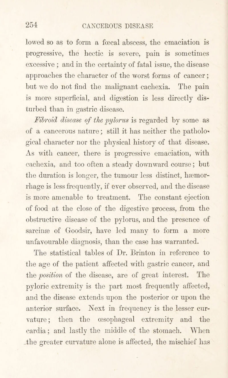 lowed so as to form a foecal abscess, the emaciation is progressive, the hectic is severe, pain is sometimes excessive ; and in the certainty of fatal issue, the disease approaches the character of the worst forms of cancer; but we do not find the malignant cachexia. The pain is more superficial, and digestion is less directly dis¬ turbed than in gastric disease. Fibroid disease of the pylorus is regarded by some as of a cancerous nature; still it has neither the pathoh> gical character nor the physical history of that disease. As with cancer, there is progressive emaciation, with cachexia, and too often a steady downward course; but the duration is longer, the tumour less distinct, haemor¬ rhage is less frequently, if ever observed, and the disease is more amenable to treatment. The constant ejection of food at the close of the digestive process, from the obstructive disease of the pylorus, and the presence of sarcinae of Gfoodsir, have led many to form a more unfavourable diagnosis, than the case has warranted. The statistical tables of Dr. Brinton in reference to the age of the patient affected with gastric cancer, and the position of the disease, are of great interest. The pyloric extremity is the part most frequently affected, and the disease extends upon the posterior or upon the anterior surface. Next in frequency is the lesser cur¬ vature ; then the oesophageal extremity and the cardia; and lastlv the middle of the stomach. When ..the greater curvature alone is affected, the mischief has