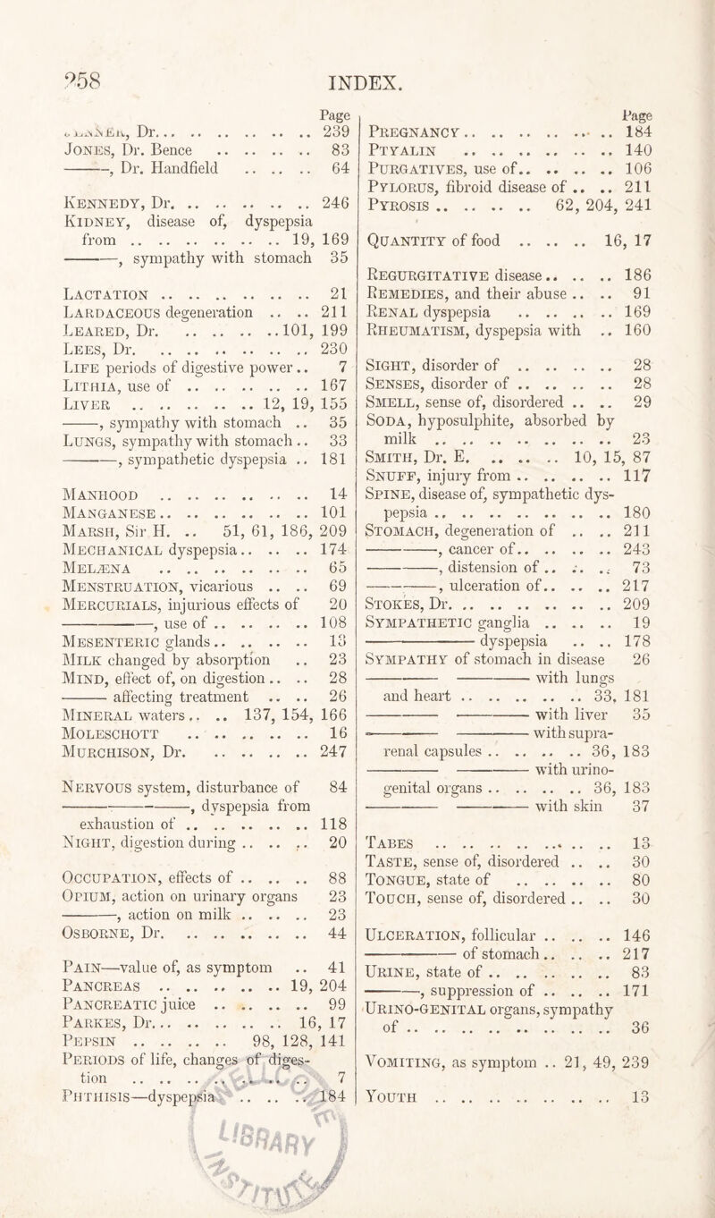l,aj^jnfitv, Dr... .. .. Jones, Dr. Bence . -, Dr. Handfield . Kennedy, Dr. Kidney, disease of, dyspepsia from.19, --—, sympathy with stomach Lactation. Lardaceous degeneration .. .. Leared, Dr.101, Lees, Dr. Life periods of digestive power.. Lithia, use of. Liver .12, 19, -, sympathy with stomach .. Lungs, sympathy with stomach .. -, sympathetic dyspepsia .. Manhood . Manganese. Marsh, Sir IL .. 51, 61, 186, Mechanical dyspepsia. Medina . Menstruation, vicarious .. Mercurials, injurious effects of -, use of.. .. Mesenteric glands. Milk changed by absorption Mind, effect of, on digestion .. .. -affecting treatment .. .. Mineral waters.. .. 137,154, Moleschott . Murchison, Dr. Nervous system, disturbance of ---, dyspepsia from exhaustion of. Night, digestion during .. .. .. Occupation, effects of. Opium, action on urinary organs --, action on milk. Osborne, Dr. Pain—value of, as symptom Pancreas .19, Pancreatic juice . Parkes, Dr. 16 Pepsin . 98, 128, Periods of life, changes of diges¬ tion . • • • ■ » . . « V. • « . Phthisis—dyspepsias . Page Pregnancy. 184 Ptyalin .140 Purgatives, use of.106 Pylorus, fibroid disease of .. .. 211 Pyrosis. 62, 204, 241 Quantity of food . 16, 17 Regurgitative disease.186 Remedies, and their abuse .. .. 91 Renal dyspepsia .169 Rheumatism, dyspepsia with .. 160 Sight, disorder of . 28 Senses, disorder of. 28 Smell, sense of, disordered .. .. 29 Soda, hyposulphite, absorbed by milk . 23 Smith, Dr. E.10, 15, 87 Snuff, injury from.117 Spine, disease of, sympathetic dys¬ pepsia .180 Stomach, degeneration of .. ..211 -■, cancer of.243 -, distension of .. ;. .; 73 -? ulceration of.217 Stokes, Dr.209 Sympathetic ganglia. 19 -dyspepsia .. .. 178 Sympathy of stomach in disease 26 ----with lungs and heart.33, 181 ---with liver 35 ---with supra¬ renal capsules. .. 36, 183 --with urino- genital organs.36, 183 --with skin 37 Tabes . .. 13 Taste, sense of, disordered .. .. 30 Tongue, state of . 80 Touch, sense of, disordered .. .. 30 Ulceration, follicular.146 -of stomach.217 Urine, state of. 83 -, suppression of.171 Urino-genital organs, sympathy of. 36 Vomiting, as symptom ..21,49, 239 Youth . 13 Page 239 83 64 246 169 35 21 211 199 230 7 167 155 35 33 181 14 101 209 174 65 69 20 108 13 23 28 26 166 16 247 84 118 20 88 23 23 44 41 204 99 , 17 141 7 184