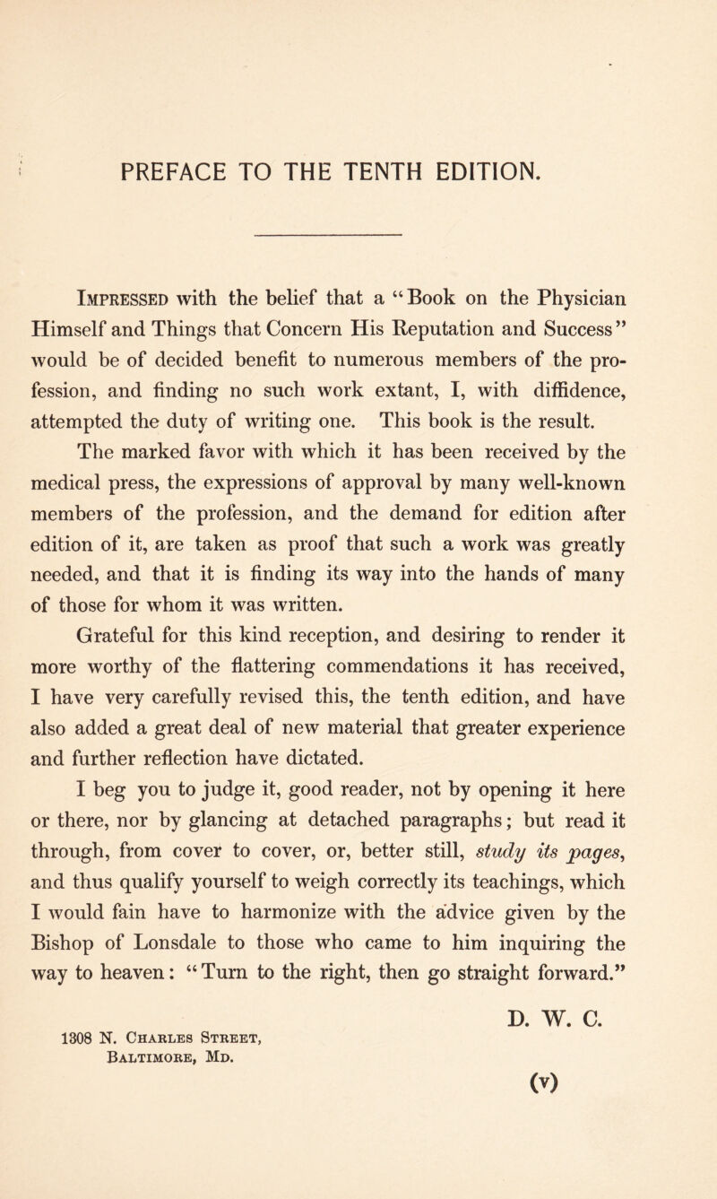 PREFACE TO THE TENTH EDITION. Impressed with the belief that a “Book on the Physician Himself and Things that Concern His Reputation and Success’’ would be of decided benefit to numerous members of the pro¬ fession, and finding no such work extant, I, with diffidence, attempted the duty of writing one. This book is the result. The marked favor with which it has been received by the medical press, the expressions of approval by many well-known members of the profession, and the demand for edition after edition of it, are taken as proof that such a work was greatly needed, and that it is finding its way into the hands of many of those for whom it was written. Grateful for this kind reception, and desiring to render it more worthy of the flattering commendations it has received, I have very carefully revised this, the tenth edition, and have also added a great deal of new material that greater experience and further reflection have dictated. I beg you to judge it, good reader, not by opening it here or there, nor by glancing at detached paragraphs; but read it through, from cover to cover, or, better still, study its pages, and thus qualify yourself to weigh correctly its teachings, which I would fain have to harmonize with the advice given by the Bishop of Lonsdale to those who came to him inquiring the way to heaven: “ Turn to the right, then go straight forward.” D. W. C. 1308 N. Charles Street, Baltimore, Md. (v)