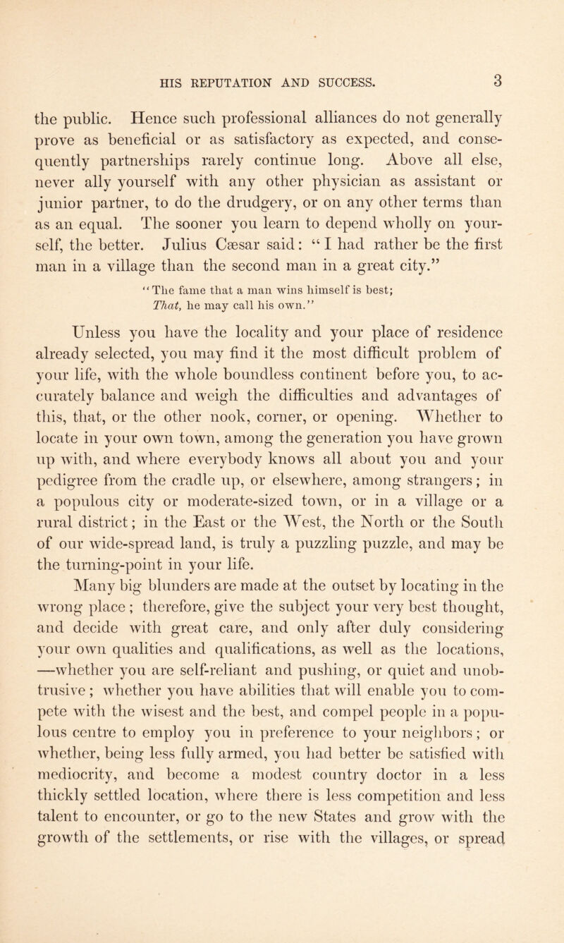 the public. Hence such professional alliances do not generally prove as beneficial or as satisfactory as expected, and conse¬ quently partnerships rarely continue long. Above all else, never ally yourself with any other physician as assistant or junior partner, to do the drudgery, or on any other terms than as an equal. The sooner you learn to depend wholly on your¬ self, the better. Julius Caesar said: 441 had rather be the first man in a village than the second man in a great city.” “Tlie fame that a man wins himself is best; That, he may call his own.” Unless you have the locality and your place of residence already selected, you may find it the most difficult problem of your life, with the whole boundless continent before you, to ac¬ curately balance and weigh the difficulties and advantages of this, that, or the other nook, corner, or opening. Whether to locate in your own town, among the generation you have grown up with, and where everybody knows all about you and your pedigree from the cradle up, or elsewhere, among strangers; in a populous city or moderate-sized town, or in a village or a rural district; in the East or the West, the North or the South of our wide-spread land, is truly a puzzling puzzle, and may be the turning-point in your life. Many big blunders are made at the outset by locating in the wrong place ; therefore, give the subject your very best thought, and decide with great care, and only after duly considering your own qualities and qualifications, as well as the locations, —whether you are self-reliant and pushing, or quiet and unob¬ trusive ; whether you have abilities that will enable you to com¬ pete with the wisest and the best, and compel people in a popu¬ lous centre to employ you in preference to your neighbors; or whether, being less fully armed, you had better be satisfied with mediocrity, and become a modest country doctor in a less thickly settled location, where there is less competition and less talent to encounter, or go to the new States and grow with the growth of the settlements, or rise with the villages, or spread