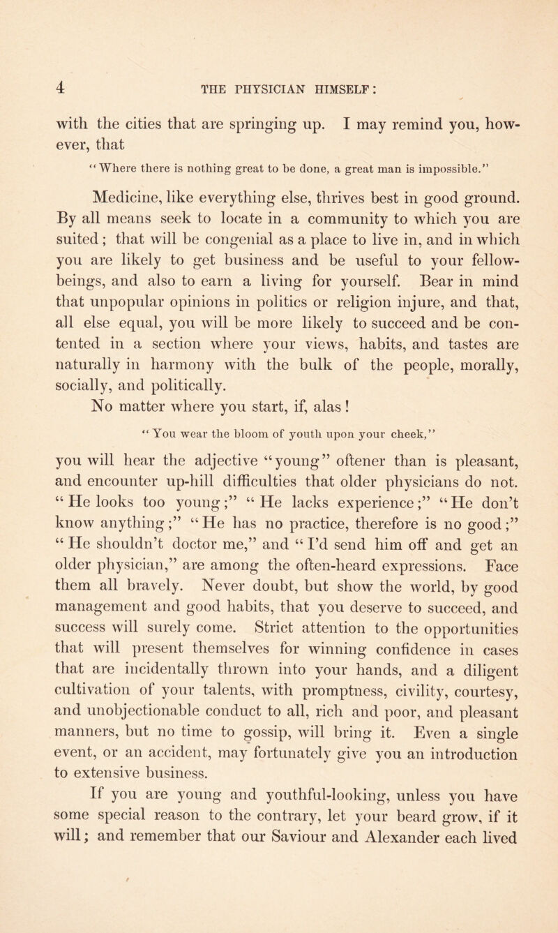 with the cities that are springing up. I may remind you, how¬ ever, that “Where there is nothing great to be done, a great man is impossible.” Medicine, like everything else, thrives best in good ground. By all means seek to locate in a community to which you are suited; that will be congenial as a place to live in, and in which you are likely to get business and be useful to your fellow- beings, and also to earn a living for yourself. Bear in mind that unpopular opinions in politics or religion injure, and that, all else equal, you will be more likely to succeed and be con¬ tented in a section where your views, habits, and tastes are naturally in harmony with the bulk of the people, morally, socially, and politically. No matter where you start, if, alas! “You wear the bloom of youth upon your cheek,” you will hear the adjective “young” oftener than is pleasant, and encounter up-hill difficulties that older physicians do not. “ He looks too young;” “He lacks experience;” “He don’t know anything;” “He has no practice, therefore is no good;” “ He shouldn’t doctor me,” and “ I’d send him off and get an older physician,” are among the often-heard expressions. Face them all bravely. Never doubt, but show the world, by good management and good habits, that you deserve to succeed, and success will surely come. Strict attention to the opportunities that will present themselves for winning confidence in cases that are incidentally thrown into your hands, and a diligent cultivation of your talents, with promptness, civility, courtesy, and unobjectionable conduct to all, rich and poor, and pleasant manners, but no time to gossip, will bring it. Even a single event, or an accident, may fortunately give you an introduction to extensive business. If you are young and youthful-looking, unless you have some special reason to the contrary, let your beard grow, if it will; and remember that our Saviour and Alexander each lived