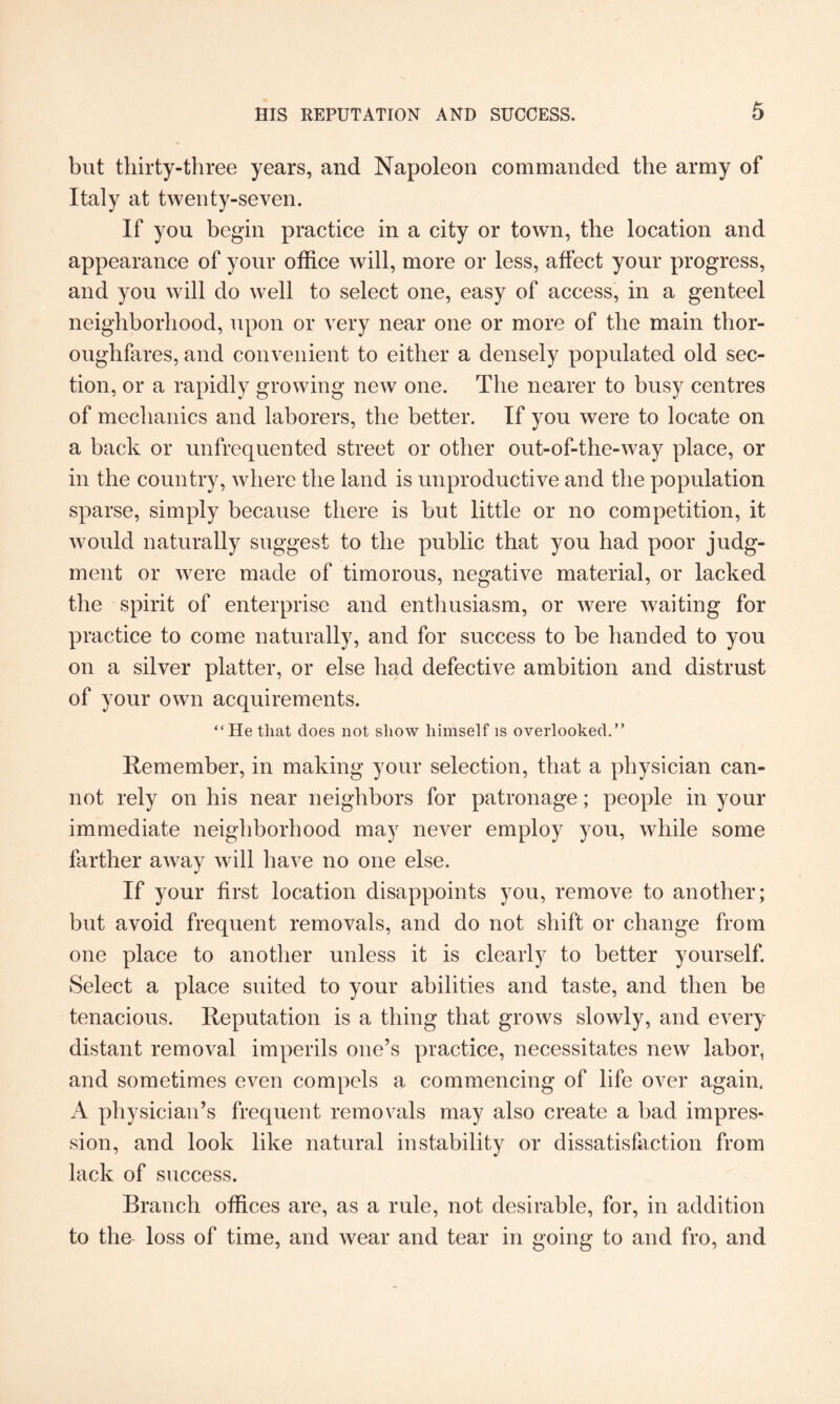 but thirty-three years, and Napoleon commanded the army of Italy at twenty-seven. If you begin practice in a city or town, the location and appearance of your office will, more or less, affect your progress, and you will do well to select one, easy of access, in a genteel neighborhood, upon or very near one or more of the main thor¬ oughfares, and convenient to either a densely populated old sec¬ tion, or a rapidly growing new one. The nearer to busy centres of mechanics and laborers, the better. If you were to locate on a back or unfrequented street or other out-of-the-way place, or in the country, where the land is unproductive and the population sparse, simply because there is but little or no competition, it would naturally suggest to the public that you had poor judg¬ ment or were made of timorous, negative material, or lacked the spirit of enterprise and enthusiasm, or were waiting for practice to come naturally, and for success to be handed to you on a silver platter, or else had defective ambition and distrust of your own acquirements. “He that does not show himself is overlooked.” Remember, in making your selection, that a physician can¬ not rely on his near neighbors for patronage; people in your immediate neighborhood may never employ you, while some farther away will have no one else. If your first location disappoints you, remove to another; but avoid frequent removals, and do not shift or change from one place to another unless it is clearly to better yourself. Select a place suited to your abilities and taste, and then be tenacious. Reputation is a thing that grows slowly, and every distant removal imperils one’s practice, necessitates new labor, and sometimes even compels a commencing of life over again, A physician’s frequent removals may also create a bad impres¬ sion, and look like natural instability or dissatisfaction from lack of success. Branch offices are, as a rule, not desirable, for, in addition to the- loss of time, and wear and tear in going to and fro, and