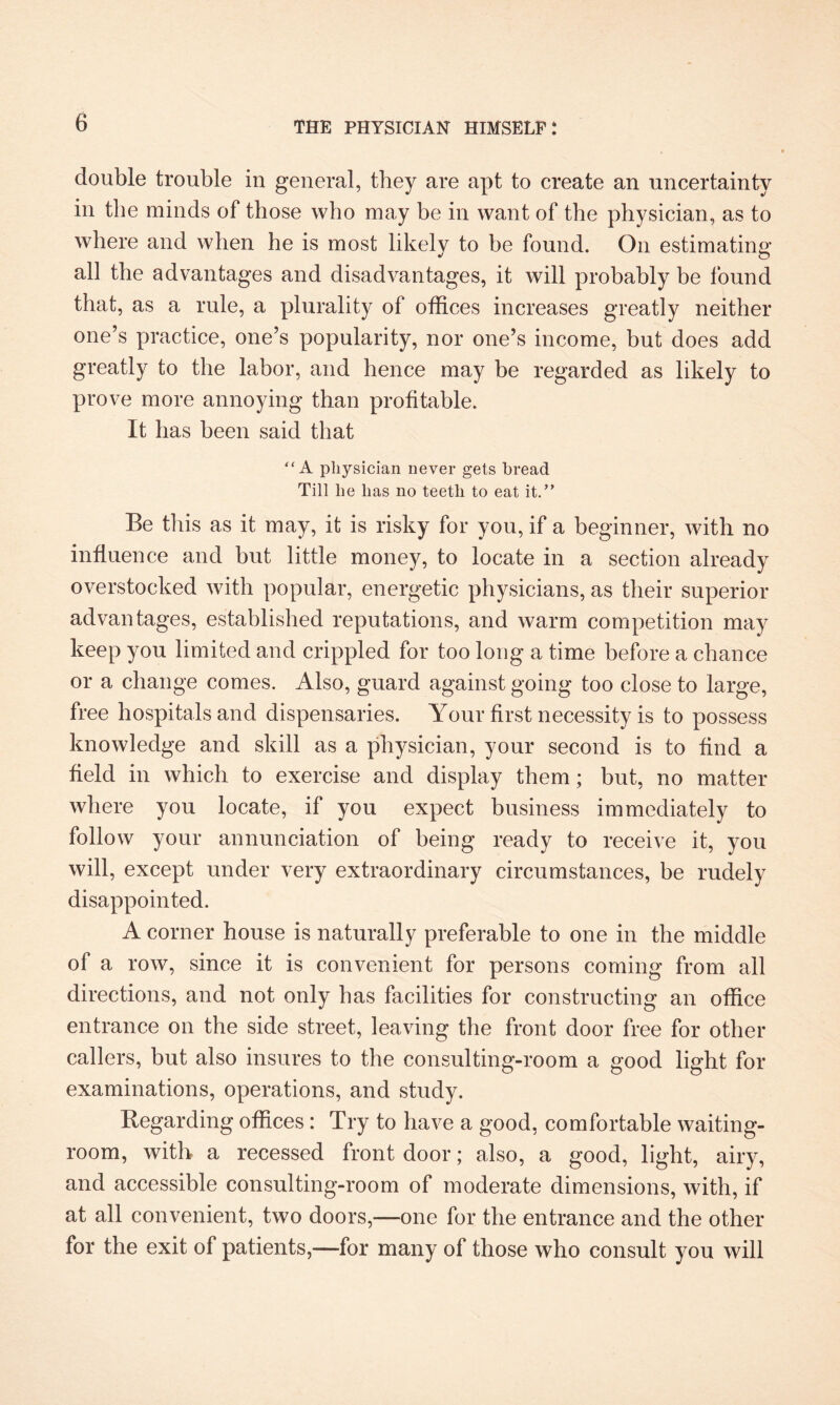 double trouble in general, they are apt to create an uncertainty in the minds of those who may be in want of the physician, as to where and when he is most likely to be found. On estimating all the advantages and disadvantages, it will probably be found that, as a rule, a plurality of offices increases greatly neither one’s practice, one’s popularity, nor one’s income, but does add greatly to the labor, and hence may be regarded as likely to prove more annoying than profitable. It has been said that “ A physician never gets bread Till he has no teeth to eat it.’' Be this as it may, it is risky for you, if a beginner, with no influence and but little money, to locate in a section already overstocked with popular, energetic physicians, as their superior advantages, established reputations, and warm competition may keep you limited and crippled for too long a time before a chance or a change comes. Also, guard against going too close to large, free hospitals and dispensaries. Your first necessity is to possess knowledge and skill as a physician, your second is to find a field in which to exercise and display them; but, no matter where you locate, if you expect business immediately to follow your annunciation of being ready to receive it, you will, except under very extraordinary circumstances, be rudely disappointed. A corner house is naturally preferable to one in the middle of a row, since it is convenient for persons coming from all directions, and not only has facilities for constructing an office entrance on the side street, leaving the front door free for other callers, but also insures to the consulting-room a good light for examinations, operations, and study. Regarding offices: Try to have a good, comfortable waiting- room, with a recessed front door; also, a good, light, airy, and accessible consulting-room of moderate dimensions, with, if at all convenient, two doors,—one for the entrance and the other for the exit of patients,—for many of those who consult you will