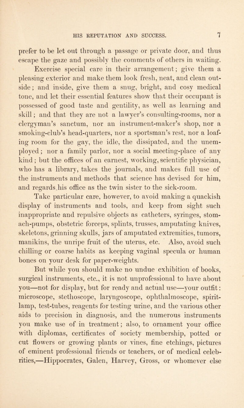 prefer to be let out through a passage or private door, and thus escape the gaze and possibly the comments of others in waiting. Exercise special care in their arrangement; give them a pleasing exterior and make them look fresh, neat, and clean out¬ side ; and inside, give them a snug, bright, and cosy medical tone, and let their essential features show that their occupant is possessed of good taste and gentility, as well as learning and skill; and that they are not a lawyer’s consulting-rooms, nor a clergyman’s sanctum, nor an instrument-maker’s shop, nor a smoking-club’s head-quarters, nor a sportsman’s rest, nor a loaf¬ ing room for the gay, the idle, the dissipated, and the unem¬ ployed ; nor a family parlor, nor a social meeting-place of any kind ; but the offices of an earnest, working, scientific physician, who has a library, takes the journals, and makes full use of the instruments and methods that science has devised for him, and regards.his office as the twin sister to the sick-room. Take particular care, however, to avoid making a quackish display of instruments and tools, and keep from sight such inappropriate and repulsive objects as catheters, syringes, stom¬ ach-pumps, obstetric forceps, splints, trusses, amputating knives, skeletons, grinning skulls, jars of amputated extremities, tumors, manikins, the unripe fruit of the uterus, etc. Also, avoid such chilling or coarse habits as keeping vaginal specula or human bones on your desk for paper-weights. But while you should make no undue exhibition of books, surgical instruments, etc., it is not unprofessional to have about you—not for display, but for ready and actual use—your outfit: microscope, stethoscope, laryngoscope, ophthalmoscope, spirit- lamp, test-tubes, reagents for testing urine, and the various other aids to precision in diagnosis, and the numerous instruments you make use of in treatment; also, to ornament your office with diplomas, certificates of society membership, potted or cut flowers or growing plants or vines, fine etchings, pictures of eminent professional friends or teachers, or of medical celeb¬ rities,—Hippocrates, Galen, Harvey, Gross, or whomever else