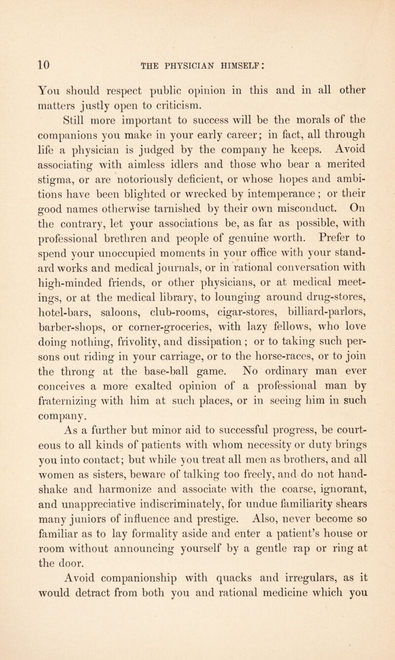 You should respect public opinion in this and in all other matters justly open to criticism. Still more important to success will be the morals of the companions you make in your early career; in fact, all through life a physician is judged by the company he keeps. Avoid associating with aimless idlers and those who hear a merited stigma, or are notoriously deficient, or whose hopes and ambi¬ tions have been blighted or wrecked by intemperance; or their good names otherwise tarnished by their own misconduct. On the contrary, let your associations be, as far as possible, with professional brethren and people of genuine worth. Prefer to spend your unoccupied moments in your office with your stand¬ ard works and medical journals, or in rational conversation with high-minded friends, or other physicians, or at medical meet¬ ings, or at the medical library, to lounging around drug-stores, hotel-bars, saloons, club-rooms, cigar-stores, billiard-parlors, barber-shops, or corner-groceries, with lazy fellows, who love doing nothing, frivolity, and dissipation; or to taking such per¬ sons out riding in your carriage, or to the horse-races, or to join the throng at the base-ball game. No ordinary man ever conceives a more exalted opinion of a professional man by fraternizing with him at such places, or in seeing him in such company. As a further but minor aid to successful progress, be court¬ eous to all kinds of patients with whom necessity or duty brings you into contact; but while you treat all men as brothers, and all women as sisters, beware of talking too freely, and do not hand¬ shake and harmonize and associate with the coarse, ignorant, and unappreciative indiscriminately, for undue familiarity shears many juniors of influence and prestige. Also, never become so familiar as to lay formality aside and enter a patient’s house or room without announcing yourself by a gentle rap or ring at the door. Avoid companionship with quacks and irregulars, as it would detract from both you and rational medicine which you (