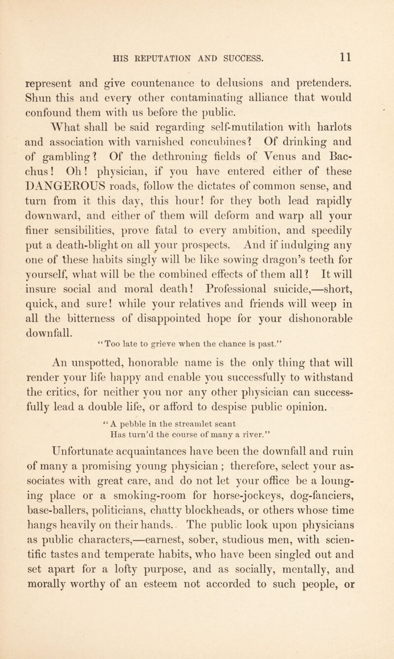 represent and give countenance to delusions and pretenders. Shun this and every other contaminating alliance that would confound them with us before the public. What shall be said regarding self-mutilation with harlots and association with varnished concubines'? Of drinking and of gambling'? Of the dethroning fields of Venus and Bac¬ chus ! Oh! physician, if you have entered either of these DANGEROUS roads, follow the dictates of common sense, and turn from it this day, this hour! for they both lead rapidly downward, and either of them will deform and warp all your finer sensibilities, prove fatal to every ambition, and speedily put a death-blight on all your prospects. And if indulging any one of these habits singly will be like sowing dragon’s teeth for yourself, what will be the combined effects of them all 1 It will insure social and moral death! Professional suicide,—short, quick, and sure! while your relatives and friends will weep in all the bitterness of disappointed hope for your dishonorable downfall. “Too late to grieve when the chance is past.” An unspotted, honorable name is the only thing that will render your life happy and enable you successfully to withstand the critics, for neither you nor any other physician can success¬ fully lead a double life, or afford to despise public opinion. “A pebble in the streamlet scant Has turn’d the course of many a river.” Unfortunate acquaintances have been the downfall and ruin of many a promising young physician; therefore, select your as¬ sociates with great care, and do not let your office be a loung¬ ing place or a smoking-room for horse-jockeys, dog-fanciers, base-ballers, politicians, chatty blockheads, or others whose time hangs heavily on their hands. The public look upon physicians as public characters,—earnest, sober, studious men, with scien¬ tific tastes and temperate habits, who have been singled out and set apart for a lofty purpose, and as socially, mentally, and morally worthy of an esteem not accorded to such people, or