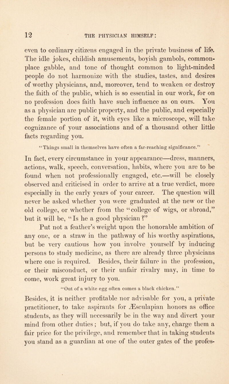 even to ordinary citizens engaged in the private business of life. The idle jokes, childish amusements, boyish gambols, common¬ place gabble, and tone of thought common to light-minded people do not harmonize with the studies, tastes, and desires of worthy physicians, and, moreover, tend to weaken or destroy the faith of the public, which is so essential in our work, for on no profession does faith have such influence as on ours. You as a physician are public property, and the public, and especially the female portion of it, with eyes like a microscope, will take cognizance of your associations and of a thousand other little facts regarding you. “Tilings small in themselves have often a far-reaching significance.” In fact, every circumstance in your appearance—dress, manners, actions, walk, speech, conversation, habits, where you are to be found when not professionally engaged, etc.—will be closely observed and criticised in order to arrive at a true verdict, more especially in the early years of your career. The question will never be asked whether you were graduated at the new or the old college, or whether from the “college of wigs, or abroad,” but it will be, “Is he a good physician'?” Put not a feather’s weight upon the honorable ambition of any one, or a straw in the pathway of his worthy aspirations, but be very cautious how you involve yourself by inducing persons to study medicine, as there are already three physicians where one is required. Besides, their failure in the profession, or their misconduct, or their unfair rivalry may, in time to come, work great injury to you. “Out of a white egg often comes a black chicken.” Besides, it is neither profitable nor advisable for you, a private practitioner, to take aspirants for iEsculapian honors as office students, as they will necessarily be in the way and divert your mind from other duties; but, if you do take any, charge them a fair price for the privilege, and remember that in taking students you stand as a guardian at one of the outer gates of the profes-