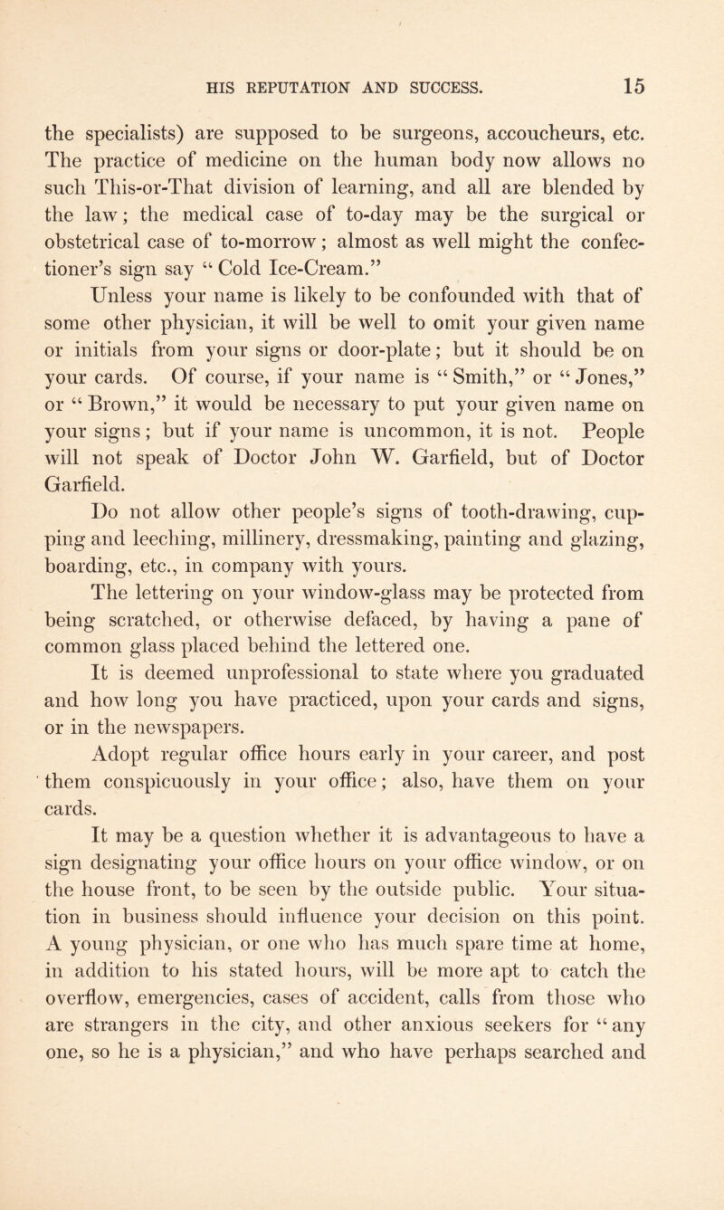 the specialists) are supposed to be surgeons, accoucheurs, etc. The practice of medicine on the human body now allows no such This-or-That division of learning, and all are blended by the law; the medical case of to-day may be the surgical or obstetrical case of to-morrow; almost as well might the confec¬ tioner’s sign say 44 Cold Ice-Cream.” Unless your name is likely to be confounded with that of some other physician, it will be well to omit your given name or initials from your signs or door-plate; but it should be on your cards. Of course, if your name is 66 Smith,” or 44 Jones,” or 44 Brown,” it would be necessary to put your given name on your signs; but if your name is uncommon, it is not. People will not speak of Doctor John W. Garfield, but of Doctor Garfield. Do not allow other people’s signs of tooth-drawing, cup¬ ping and leeching, millinery, dressmaking, painting and glazing, boarding, etc., in company with yours. The lettering on your window-glass may be protected from being scratched, or otherwise defaced, by having a pane of common glass placed behind the lettered one. It is deemed unprofessional to state where you graduated and how long you have practiced, upon your cards and signs, or in the newspapers. Adopt regular office hours early in your career, and post them conspicuously in your office; also, have them on your cards. It may be a question whether it is advantageous to have a sign designating your office hours on your office window, or on the house front, to be seen by the outside public. Your situa¬ tion in business should influence your decision on this point. A young physician, or one who has much spare time at home, in addition to his stated hours, will be more apt to catch the overflow, emergencies, cases of accident, calls from those who are strangers in the city, and other anxious seekers for 44 any one, so he is a physician,” and who have perhaps searched and