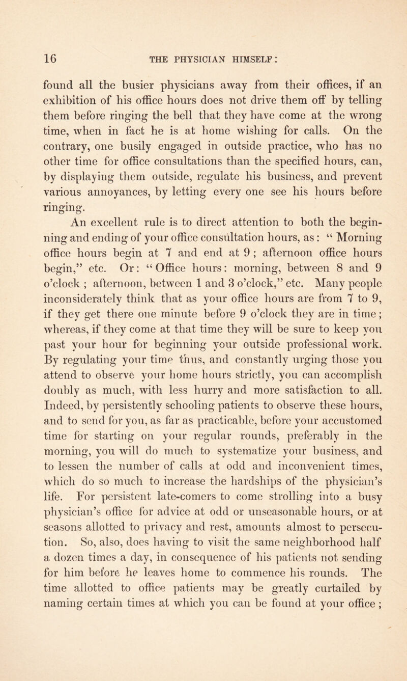 found all the busier physicians away from their offices, if an exhibition of his office hours does not drive them off by telling them before ringing the bell that they have come at the wrong time, when in fact he is at home wishing for calls. On the contrary, one busily engaged in outside practice, who has no other time for office consultations than the specified hours, can, by displaying them outside, regulate his business, and prevent various annoyances, by letting every one see his hours before ringing. An excellent rule is to direct attention to both the begin¬ ning and ending of your office consultation hours, as: “ Morning office hours begin at 7 and end at 9 ; afternoon office hours begin,” etc. Or: “ Office hours: morning, between 8 and 9 o’clock ; afternoon, between 1 and 3 o’clock,” etc. Many people inconsiderately think that as your office hours are from 7 to 9, if they get there one minute before 9 o’clock they are in time; whereas, if they come at that time they will be sure to keep you past your hour for beginning your outside professional work. By regulating your time thus, and constantly urging those you attend to observe your home hours strictly, you can accomplish doubly as much, with less hurry and more satisfaction to all. Indeed, by persistently schooling patients to observe these hours, and to send for you, as far as practicable, before your accustomed time for starting on your regular rounds, preferably in the morning, you will do much to systematize your business, and to lessen the number of calls at odd and inconvenient times, which do so much to increase the hardships of the physician’s life. For persistent late-eomers to come strolling into a busy physician’s office for advice at odd or unseasonable hours, or at seasons allotted to privacy and rest, amounts almost to persecu¬ tion. So, also, does having to visit the same neighborhood half a dozen times a day, in consequence of his patients not sending for him before he leaves home to commence his rounds. The time allotted to office patients may be greatly curtailed by naming certain times at which you can be found at your office;