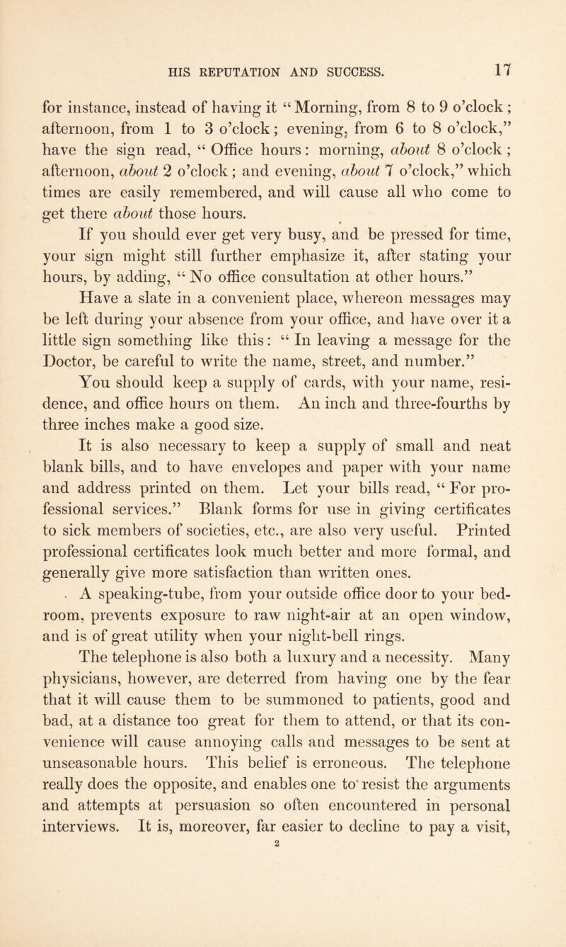 for instance, instead of having it 44 Morning, from 8 to 9 o’clock; afternoon, from 1 to 3 o’clock; evening, from 6 to 8 o’clock,” have the sign read, 46 Office hours: morning, about 8 o’clock; afternoon, about 2 o’clock; and evening, about 7 o’clock,” which times are easily remembered, and will cause all who come to get there about those hours. If you should ever get very busy, and be pressed for time, your sign might still further emphasize it, after stating your hours, by adding, 44 No office consultation at other hours.” Have a slate in a convenient place, whereon messages may be left during your absence from your office, and have over it a little sign something like this: 44 In leaving a message for the Doctor, be careful to write the name, street, and number.” You should keep a supply of cards, with your name, resi¬ dence, and office hours on them. An inch and three-fourths by three inches make a good size. It is also necessary to keep a supply of small and neat blank bills, and to have envelopes and paper with your name and address printed on them. Let your bills read, 44 For pro¬ fessional services.” Blank forms for use in giving certificates to sick members of societies, etc., are also very useful. Printed professional certificates look much better and more formal, and generally give more satisfaction than written ones. . A speaking-tube, from your outside office door to your bed¬ room, prevents exposure to raw night-air at an open window, and is of great utility when your night-bell rings. The telephone is also both a luxury and a necessity. Many physicians, however, are deterred from having one by the fear that it will cause them to be summoned to patients, good and bad, at a distance too great for them to attend, or that its con¬ venience will cause annoying calls and messages to be sent at unseasonable hours. This belief is erroneous. The telephone really does the opposite, and enables one to! resist the arguments and attempts at persuasion so often encountered in personal interviews. It is, moreover, far easier to decline to pay a visit,