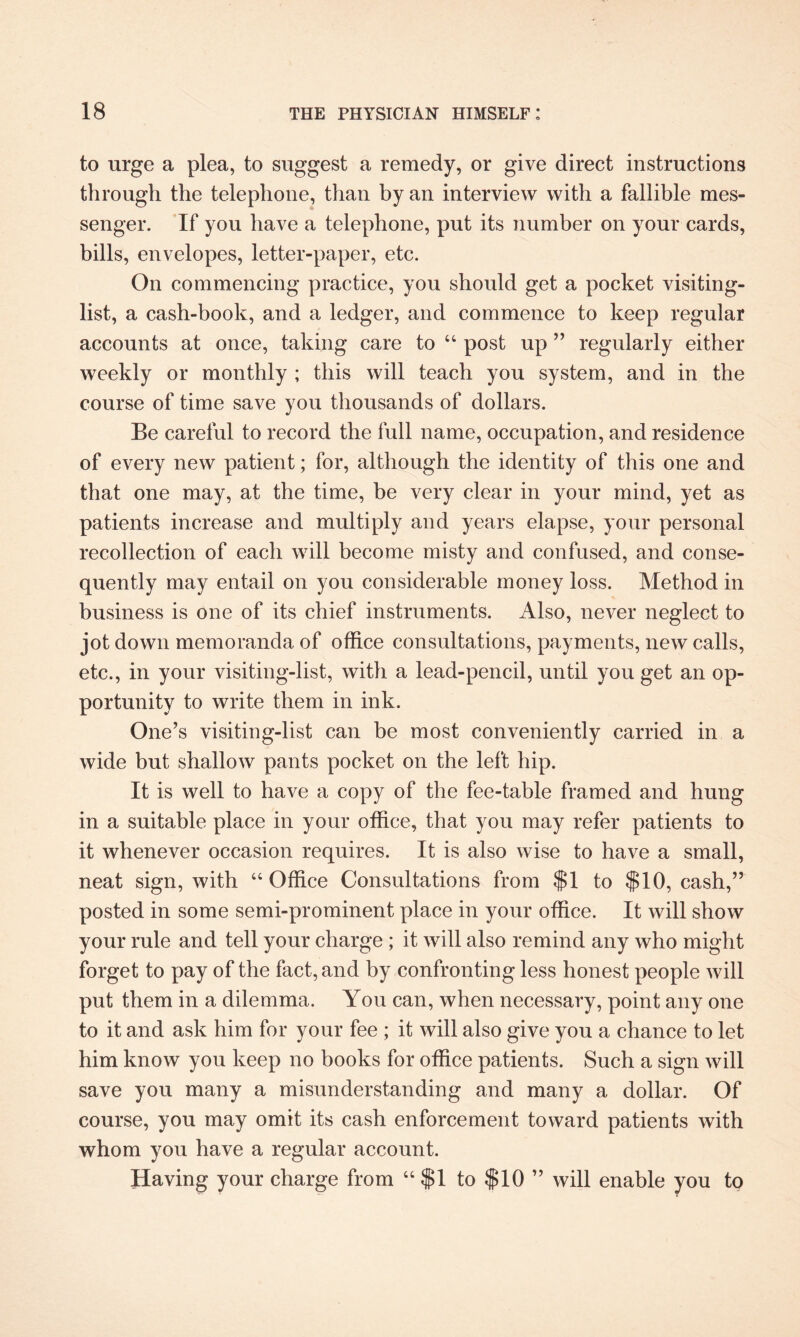 to urge a plea, to suggest a remedy, or give direct instructions through the telephone, than by an interview with a fallible mes¬ senger. If you have a telephone, put its number on your cards, bills, envelopes, letter-paper, etc. On commencing practice, you should get a pocket visiting- list, a cash-book, and a ledger, and commence to keep regular accounts at once, taking care to “ post up ” regularly either weekly or monthly ; this will teach you system, and in the course of time save you thousands of dollars. Be careful to record the full name, occupation, and residence of every new patient; for, although the identity of this one and that one may, at the time, be very clear in your mind, yet as patients increase and multiply and years elapse, your personal recollection of each will become misty and confused, and conse¬ quently may entail on you considerable money loss. Method in business is one of its chief instruments. Also, never neglect to jot down memoranda of office consultations, payments, new calls, etc., in your visiting-list, with a lead-pencil, until you get an op¬ portunity to write them in ink. One’s visiting-list can be most conveniently carried in a wide but shallow pants pocket on the left hip. It is well to have a copy of the fee-table framed and hung in a suitable place in your office, that you may refer patients to it whenever occasion requires. It is also wise to have a small, neat sign, with “Office Consultations from $1 to $10, cash,” posted in some semi-prominent place in your office. It will show your rule and tell your charge ; it will also remind any who might forget to pay of the fact, and by confronting less honest people will put them in a dilemma. You can, when necessary, point any one to it and ask him for your fee ; it will also give you a chance to let him know you keep no books for office patients. Such a sign will save you many a misunderstanding and many a dollar. Of course, you may omit its cash enforcement toward patients with whom you have a regular account. Having your charge from “ $1 to $10 ” will enable you to