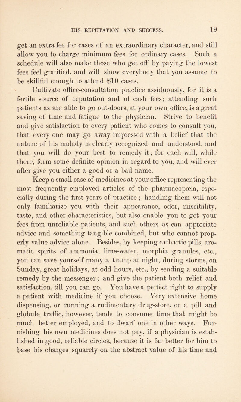 get an extra fee for cases of an extraordinary character, and still allow you to charge minimum fees for ordinary cases. Such a schedule will also make those who get off by paying the lowest fees feel gratified, and will show everybody that you assume to be skillful enough to attend $10 cases. Cultivate office-consultation practice assiduously, for it is a fertile source of reputation and of cash fees; attending such patients as are able to go out-doors, at your own office, is a great saving of time and fatigue to the physician. Strive to benefit and give satisfaction to every patient who comes to consult you, that every one may go away impressed with a belief that the nature of his malady is clearly recognized and understood, and that you will do your best to remedy it; for each will, while there, form some definite opinion in regard to you, and will ever after give you either a good or a bad name. Keep a small case of medicines at your office representing the most frequently employed articles of the pharmacopoeia, espe¬ cially during the first years of practice ; handling them will not only familiarize you with their appearance, odor, miscibility, taste, and other characteristics, but also enable you to get your fees from unreliable patients, and such others as can appreciate advice and something tangible combined, but who cannot prop¬ erly value advice alone. Besides, by keeping cathartic pills, aro¬ matic spirits of ammonia, lime-water, morphia granules, etc., you can save yourself many a tramp at night, during storms, on Sunday, great holidays, at odd hours, etc., by sending a suitable remedy by the messenger; and give the patient both relief and satisfaction, till you can go. You have a perfect right to supply a patient with medicine if you choose. Very extensive home dispensing, or running a rudimentary drug-store, or a pill and globule traffic, however, tends to consume time that might be much better employed, and to dwarf one in other ways. Fur¬ nishing his own medicines does not pay, if a physician is estab¬ lished in good, reliable circles, because it is far better for him to base his charges squarely on the abstract value of his time and