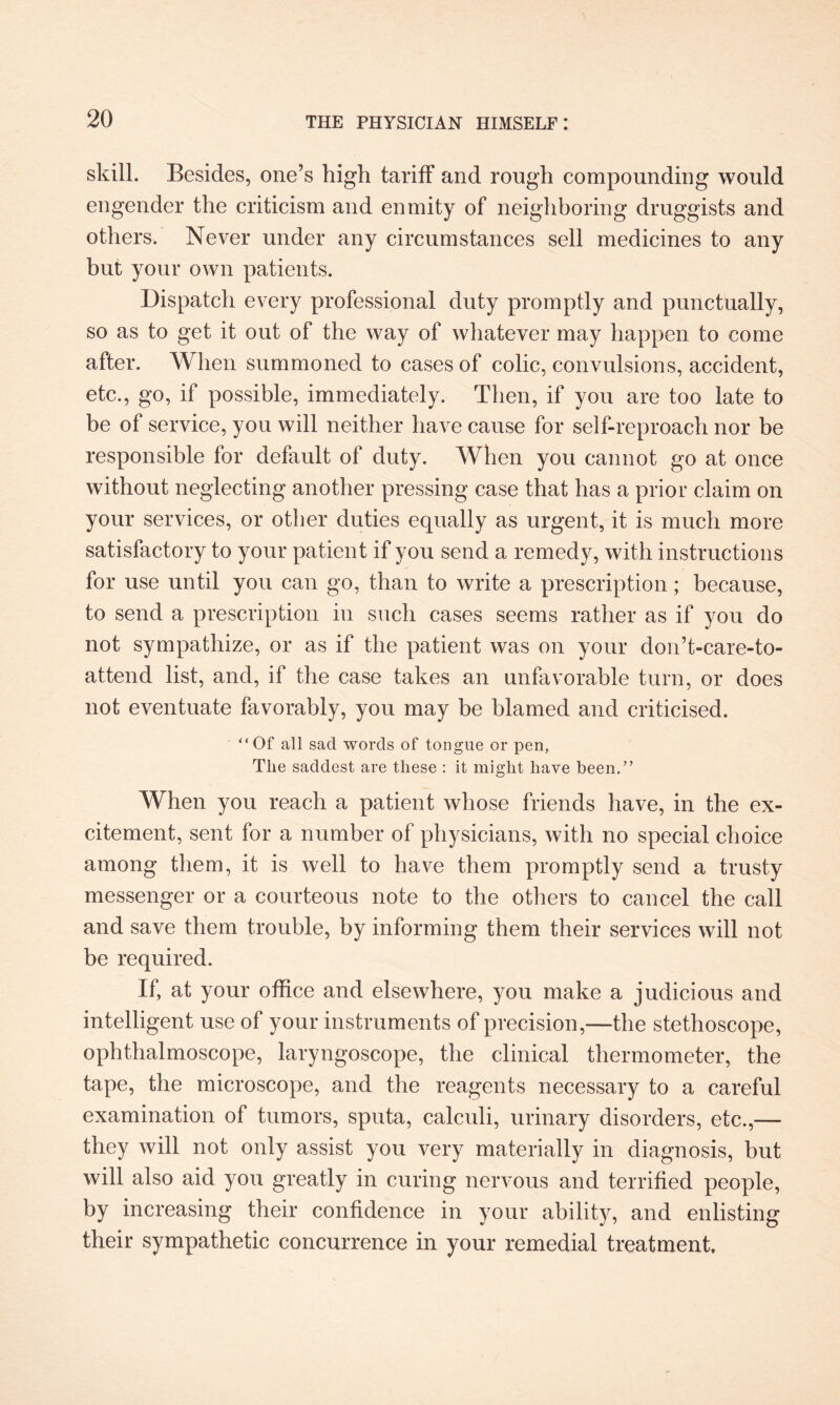 skill. Besides, one’s high tariff and rough compounding would engender the criticism and enmity of neighboring druggists and others. Never under any circumstances sell medicines to any but your own patients. Dispatch every professional duty promptly and punctually, so as to get it out of the way of whatever may happen to come after. When summoned to cases of colic, convulsions, accident, etc., go, if possible, immediately. Then, if you are too late to be of service, you will neither have cause for self-reproach nor be responsible for default of duty. When you cannot go at once without neglecting another pressing case that has a prior claim on your services, or other duties equally as urgent, it is much more satisfactory to your patient if you send a remedy, with instructions for use until you can go, than to write a prescription; because, to send a prescription in such cases seems rather as if you do not sympathize, or as if the patient was on your don’t-care-to- attend list, and, if the case takes an unfavorable turn, or does not eventuate favorably, you may be blamed and criticised. “Of all sad words of tongue or pen, Tlie saddest are these : it might have been.” When you reach a patient whose friends have, in the ex¬ citement, sent for a number of physicians, with no special choice among them, it is well to have them promptly send a trusty messenger or a courteous note to the others to cancel the call and save them trouble, by informing them their services will not be required. If, at your office and elsewhere, you make a judicious and intelligent use of your instruments of precision,—the stethoscope, ophthalmoscope, laryngoscope, the clinical thermometer, the tape, the microscope, and the reagents necessary to a careful examination of tumors, sputa, calculi, urinary disorders, etc.,— they will not only assist you very materially in diagnosis, but will also aid you greatly in curing nervous and terrified people, by increasing their confidence in your ability, and enlisting their sympathetic concurrence in your remedial treatment.