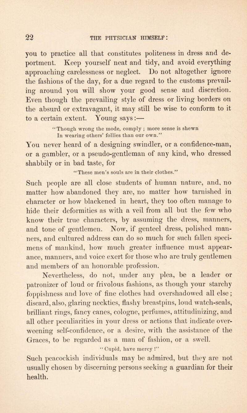 you to practice all that constitutes politeness in dress and de¬ portment. Keep yourself neat and tidy, and avoid everything approaching carelessness or neglect. Do not altogether ignore the fashions of the day, for a due regard to the customs prevail¬ ing around you will show your good sense and discretion. Even though the prevailing style of dress or living borders on the absurd or extravagant, it may still be wise to conform to it to a certain extent. Young says :—- “Though wrong the mode, comply ; more sense is shewn In wearing others’ follies than our own.” You never heard of a designing swindler, or a confidence-man, or a gambler, or a pseudo-gentleman of any kind, who dressed shabbily or in bad taste, for “These men’s souls are in their clothes.” Such people are all close students of human nature, and, no matter how abandoned they are, no matter how tarnished in character or how blackened in heart, they too often manage to hide their deformities as with a veil from all but the few who know their true characters, by assuming the dress, manners, and tone of gentlemen. Now, if genteel dress, polished man¬ ners, and cultured address can do so much for such fallen speci¬ mens of mankind, how much greater influence must appear¬ ance, manners, and voice exert for those who are truly gentlemen and members of an honorable profession. Nevertheless, do not, under any plea, be a leader or patronizer of loud or frivolous fashions, as though your starchy foppishness and love of fine clothes had overshadowed all else; discard, also, glaring neckties, flashy breastpins, loud watch-seals, brilliant rings, fancy canes, cologne, perfumes, attitudinizing, and all other peculiarities in your dress or actions that indicate over¬ weening self-confidence, or a desire, with the assistance of the Graces, to be regarded as a man of fashion, or a swell. “ Cupid, have mercy !” Such peacockish individuals may be admired, but they are not usually chosen by discerning persons seeking a guardian for their health.