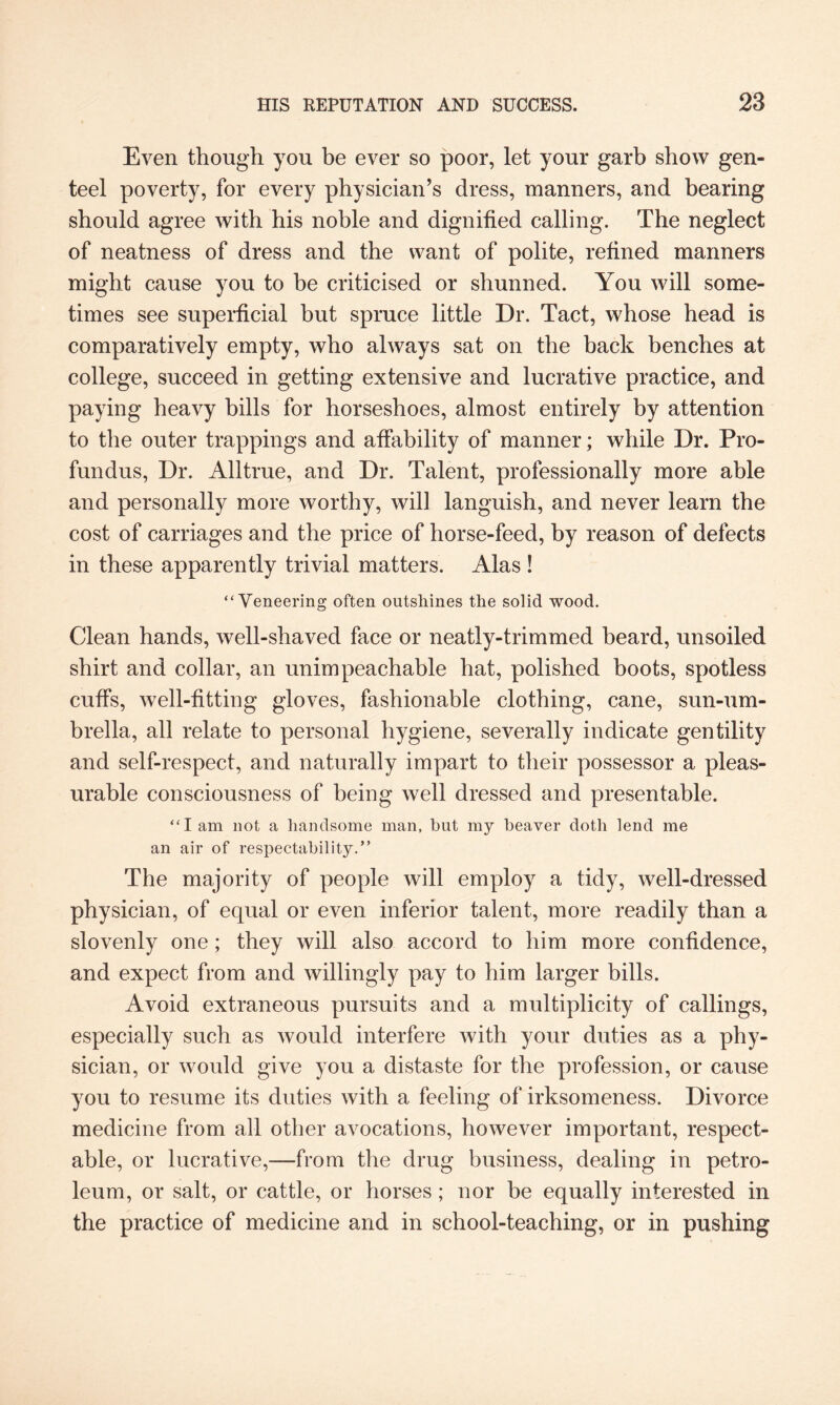 Even though you be ever so poor, let your garb show gen¬ teel poverty, for every physician’s dress, manners, and bearing should agree with his noble and dignified calling. The neglect of neatness of dress and the want of polite, refined manners might cause you to be criticised or shunned. You will some¬ times see superficial but spruce little Dr. Tact, whose head is comparatively empty, who always sat on the back benches at college, succeed in getting extensive and lucrative practice, and paying heavy bills for horseshoes, almost entirely by attention to the outer trappings and affability of manner; while Dr. Pro¬ fundus, Dr. Alltrue, and Dr. Talent, professionally more able and personally more worthy, will languish, and never learn the cost of carriages and the price of horse-feed, by reason of defects in these apparently trivial matters. Alas ! “Veneering often outshines the solid wood. Clean hands, well-shaved face or neatly-trimmed beard, unsoiled shirt and collar, an unimpeachable hat, polished boots, spotless cuffs, well-fitting gloves, fashionable clothing, cane, sun-um¬ brella, all relate to personal hygiene, severally indicate gentility and self-respect, and naturally impart to their possessor a pleas¬ urable consciousness of being well dressed and presentable. “I am not a handsome man, hut my heaver doth lend me an air of respectability.” The majority of people will employ a tidy, well-dressed physician, of equal or even inferior talent, more readily than a slovenly one; they will also accord to him more confidence, and expect from and willingly pay to him larger bills. Avoid extraneous pursuits and a multiplicity of callings, especially such as would interfere with your duties as a phy¬ sician, or would give you a distaste for the profession, or cause you to resume its duties with a feeling of irksomeness. Divorce medicine from all other avocations, however important, respect¬ able, or lucrative,—from the drug business, dealing in petro¬ leum, or salt, or cattle, or horses; nor he equally interested in the practice of medicine and in school-teaching, or in pushing