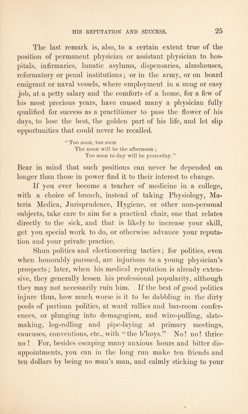 The last remark is, also, to a certain extent true of the position of permanent physician or assistant physician to hos¬ pitals, infirmaries, lunatic asylums, dispensaries, almshouses, reformatory or penal institutions; or in the army, or on board emigrant or naval vessels, where employment in a snug or easy job, at a petty salary and the comforts of a home, for a few of his most precious years, have caused many a physician fully qualified for success as a practitioner to pass the flower of his days, to lose the best, the golden part of his life, and let slip opportunities that could never be recalled. “Too soon, too soon The noon will he the afternoon ; Too soon to-clay will he yesterday.” Bear in mind that such positions can never be depended on longer than those in power find it to their interest to change. If you ever become a teacher of medicine in a college, with a choice of branch, instead of taking Physiology, Ma¬ teria Medica, Jurisprudence, Hygiene, or other non-personal subjects, take care to aim for a practical chair, one that relates directly to the sick, and that is likely to increase your skill, get you special work to do, or otherwise advance your reputa¬ tion and your private practice. Shun politics and electioneering tactics; for politics, even when honorably pursued, are injurious to a young physician’s prospects; later, when his medical reputation is already exten¬ sive, they generally lessen his professional popularity, although they may not necessarily ruin him. If the best of good politics injure thus, how much worse is it to be dabbling in the dirty pools of partisan politics, at ward rallies and bar-room confer¬ ences, or plunging into demagogism, and wire-pulling, slate¬ making, log-rolling and pipe-laying at primary meetings, caucuses, conventions, etc., with “the b’hoys.” No! no! thrice no ! For, besides escaping many anxious hours and bitter dis¬ appointments, you can in the long run make ten friends and ten dollars by being no man’s man, and calmly sticking to your