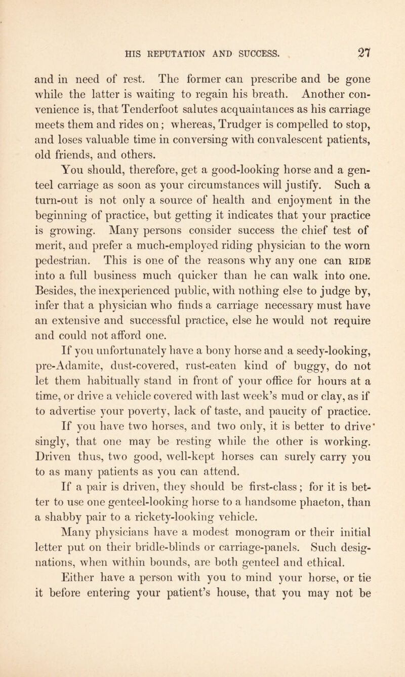 and in need of rest. The former can prescribe and be gone while the latter is waiting to regain his breath. Another con¬ venience is, that Tenderfoot salutes acquaintances as his carriage meets them and rides on; whereas, Trudger is compelled to stop, and loses valuable time in conversing with convalescent patients, old friends, and others. You should, therefore, get a good-looking horse and a gen¬ teel carriage as soon as your circumstances will justify. Such a turn-out is not only a source of health and enjoyment in the beginning of practice, but getting it indicates that your practice is growing. Many persons consider success the chief test of merit, and prefer a much-employed riding physician to the worn pedestrian. This is one of the reasons why any one can ride into a full business much quicker than he can walk into one. Besides, the inexperienced public, with nothing else to judge by, infer that a physician who finds a carriage necessary must have an extensive and successful practice, else he would not require and could not afford one. If you unfortunately have a bony horse and a seedy-looking, pre-Adamite, dust-covered, rust-eaten kind of buggy, do not let them habitually stand in front of your office for hours at a time, or drive a vehicle covered with last week’s mud or clay, as if to advertise your poverty, lack of taste, and paucity of practice. If you have two horses, and two only, it is better to drive* singly, that one may be resting while the other is working. Driven thus, two good, well-kept horses can surely carry you to as many patients as you can attend. If a pair is driven, they should be first-class; for it is bet¬ ter to use one genteel-looking horse to a handsome phaeton, than a shabby pair to a rickety-looking vehicle. Many physicians have a modest monogram or their initial letter put on their bridle-blinds or carriage-panels. Such desig¬ nations, when within bounds, are both genteel and ethical. Either have a person with you to mind your horse, or tie it before entering your patient’s house, that you may not he
