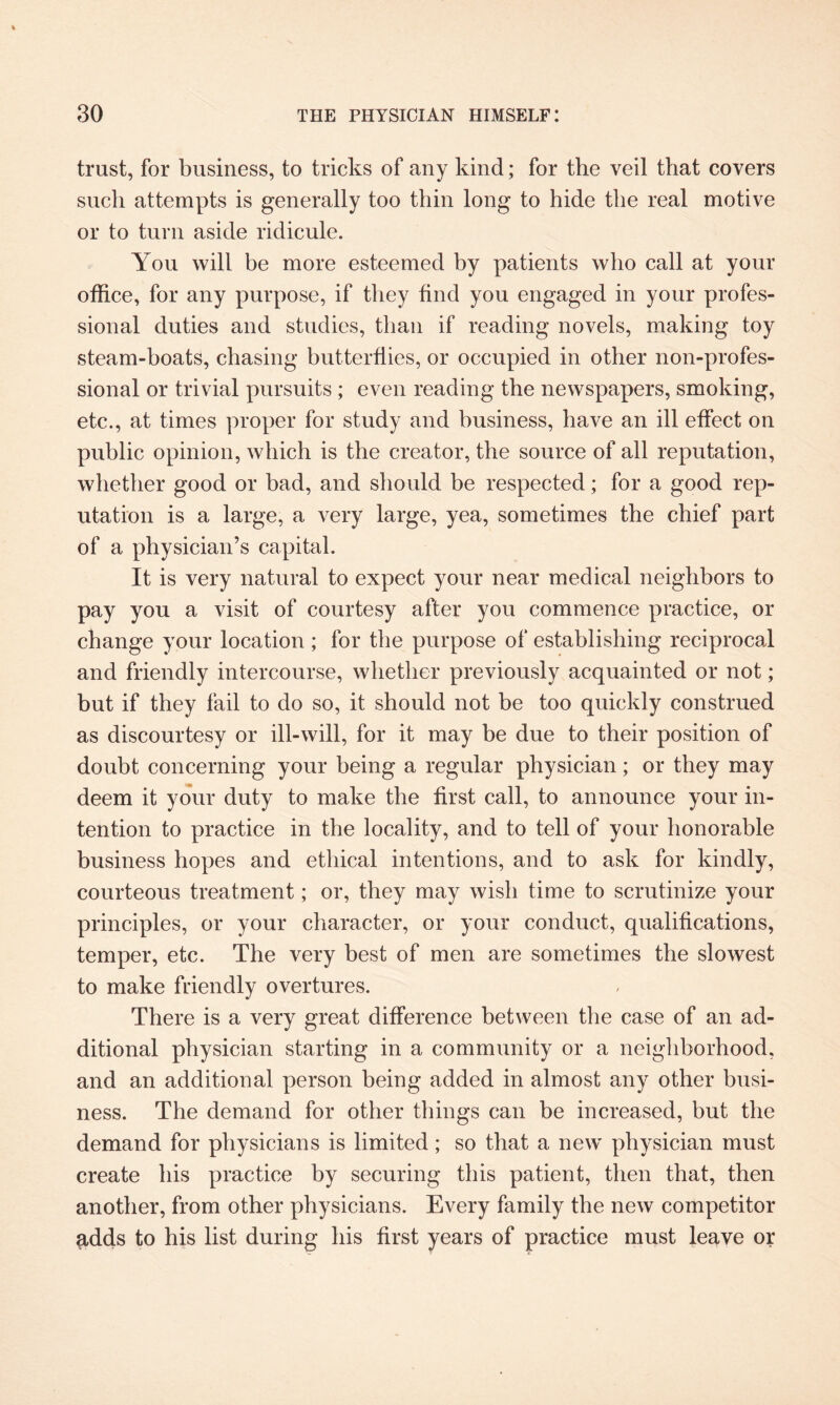 trust, for business, to tricks of any kind; for the veil that covers such attempts is generally too thin long to hide the real motive or to turn aside ridicule. You will be more esteemed by patients who call at your office, for any purpose, if they find you engaged in your profes¬ sional duties and studies, than if reading novels, making toy steam-boats, chasing butterflies, or occupied in other non-profes¬ sional or trivial pursuits ; even reading the newspapers, smoking, etc., at times proper for study and business, have an ill effect on public opinion, which is the creator, the source of all reputation, whether good or bad, and should be respected; for a good rep¬ utation is a large, a very large, yea, sometimes the chief part of a physician’s capital. It is very natural to expect your near medical neighbors to pay you a visit of courtesy after you commence practice, or change your location; for the purpose of establishing reciprocal and friendly intercourse, whether previously acquainted or not; but if they fail to do so, it should not be too quickly construed as discourtesy or ill-will, for it may be due to their position of doubt concerning your being a regular physician; or they may deem it your duty to make the first call, to announce your in¬ tention to practice in the locality, and to tell of your honorable business hopes and ethical intentions, and to ask for kindly, courteous treatment; or, they may wish time to scrutinize your principles, or your character, or your conduct, qualifications, temper, etc. The very best of men are sometimes the slowest to make friendly overtures. There is a very great difference between the case of an ad¬ ditional physician starting in a community or a neighborhood, and an additional person being added in almost any other busi¬ ness. The demand for other things can be increased, but the demand for physicians is limited; so that a new physician must create his practice by securing this patient, then that, then another, from other physicians. Every family the new competitor £,dds to his list during his first years of practice must leave or