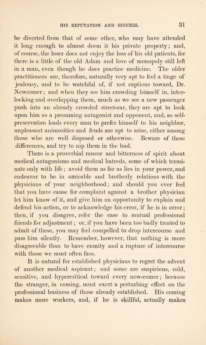 be diverted from that of some other, who may have attended it long enough to almost deem it his private property; and, of course, the loser does not enjoy the loss of his old patients, for there is a little of the old Adam and love of monopoly still left in a man, even though he does practice medicine. The older practitioners are, therefore, naturally very apt to feel a tinge of jealousy, and to be watchful of, if not captious toward, Dr. Newcomer; and when they see him crowding himself in, inter¬ locking and overlapping them, much as we see a new passenger push into an already crowded street-car, they are apt to look upon him as a presuming antagonist and opponent, and, as self- preservation leads every man to prefer himself to his neighbor, unpleasant animosities and feuds are apt to arise, either among those who are well disposed or otherwise. Beware of these differences, and try to nip them in the bud. There is a proverbial rancor and bitterness of spirit about medical antagonisms and medical hatreds, some of which termi¬ nate only with life; avoid them as far as lies in your power, and endeavor to be- in amicable and brotherly relations with the physicians of your neighborhood; and should you ever feel that you have cause for complaint against a brother physician let him know of it, and give him an opportunity to explain and defend his action, or to acknowledge his error, if he is in error; then, if you disagree, refer the case to mutual professional friends for adjustment; or, if you have been too badly treated to admit of these, you may feel compelled to drop intercourse and pass him silently. Remember, however, that nothing is more disagreeable than to have enmity and a rupture of intercourse with those we must often face. It is natural for established physicians to regret the advent of another medical aspirant; and some are suspicious, cold, sensitive, and hypercritical toward every new-comer; because the stranger, in coming, must exert a perturbing effect on the professional business of those already established. His coming makes more workers, and, if he is skillful, actually makes