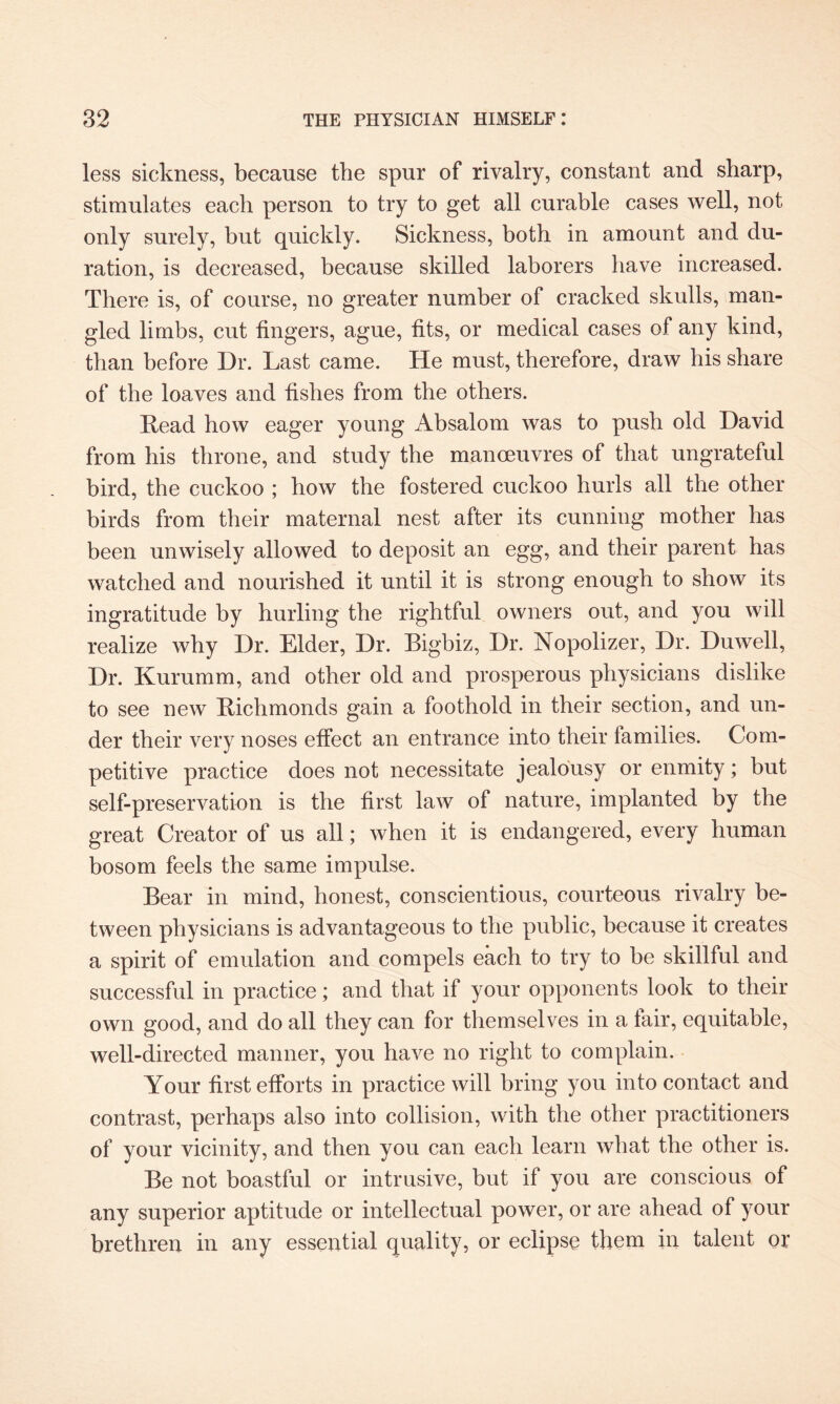 less sickness, because the spur of rivalry, constant and sharp, stimulates each person to try to get all curable cases well, not only surely, but quickly. Sickness, both in amount and du¬ ration, is decreased, because skilled laborers have increased. There is, of course, no greater number of cracked skulls, man¬ gled limbs, cut fingers, ague, fits, or medical cases of any kind, than before Dr. Last came. He must, therefore, draw his share of the loaves and fishes from the others. Lead how eager young Absalom was to push old David from his throne, and study the manoeuvres of that ungrateful bird, the cuckoo ; how the fostered cuckoo hurls all the other birds from their maternal nest after its cunning mother has been unwisely allowed to deposit an egg, and their parent has watched and nourished it until it is strong enough to show its ingratitude by hurling the rightful owners out, and you will realize why Dr. Elder, Dr. Bigbiz, Dr. Nopolizer, Dr. Duwell, Dr. Kurumm, and other old and prosperous physicians dislike to see new Bichmonds gain a foothold in their section, and un¬ der their very noses effect an entrance into their families. Com¬ petitive practice does not necessitate jealousy or enmity; but self-preservation is the first law of nature, implanted by the great Creator of us all; when it is endangered, every human bosom feels the same impulse. Bear in mind, honest, conscientious, courteous rivalry be¬ tween physicians is advantageous to the public, because it creates a spirit of emulation and compels each to try to be skillful and successful in practice; and that if your opponents look to their own good, and do all they can for themselves in a fair, equitable, well-directed manner, you have no right to complain. Your first efforts in practice will bring you into contact and contrast, perhaps also into collision, with the other practitioners of your vicinity, and then you can each learn what the other is. Be not boastful or intrusive, but if you are conscious of any superior aptitude or intellectual power, or are ahead of your brethren in any essential quality, or eclipse them in talent or