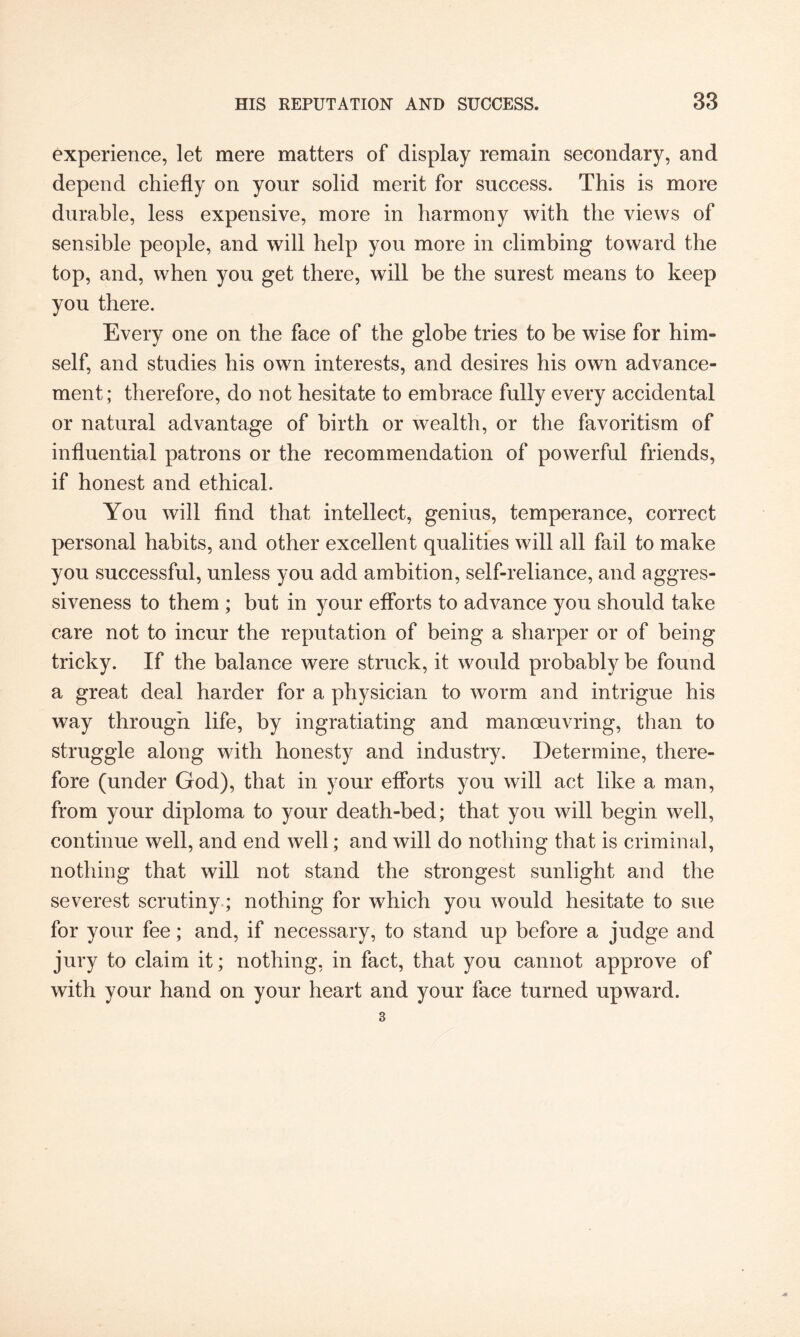 experience, let mere matters of display remain secondary, and depend chiefly on your solid merit for success. This is more durable, less expensive, more in harmony with the views of sensible people, and will help you more in climbing toward the top, and, when you get there, will be the surest means to keep you there. Every one on the face of the globe tries to be wise for him¬ self, and studies his own interests, and desires his own advance¬ ment; therefore, do not hesitate to embrace fully every accidental or natural advantage of birth or wealth, or the favoritism of influential patrons or the recommendation of powerful friends, if honest and ethical. You will find that intellect, genius, temperance, correct personal habits, and other excellent qualities will all fail to make you successful, unless you add ambition, self-reliance, and aggres¬ siveness to them ; but in your efforts to advance you should take care not to incur the reputation of being a sharper or of being tricky. If the balance were struck, it would probably be found a great deal harder for a physician to worm and intrigue his way through life, by ingratiating and manoeuvring, than to struggle along with honesty and industry. Determine, there¬ fore (under God), that in your efforts you will act like a man, from your diploma to your death-bed; that you will begin well, continue well, and end well; and will do nothing that is criminal, nothing that will not stand the strongest sunlight and the severest scrutiny; nothing for which you would hesitate to sue for your fee; and, if necessary, to stand up before a judge and jury to claim it; nothing, in fact, that you cannot approve of with your hand on your heart and your face turned upward.