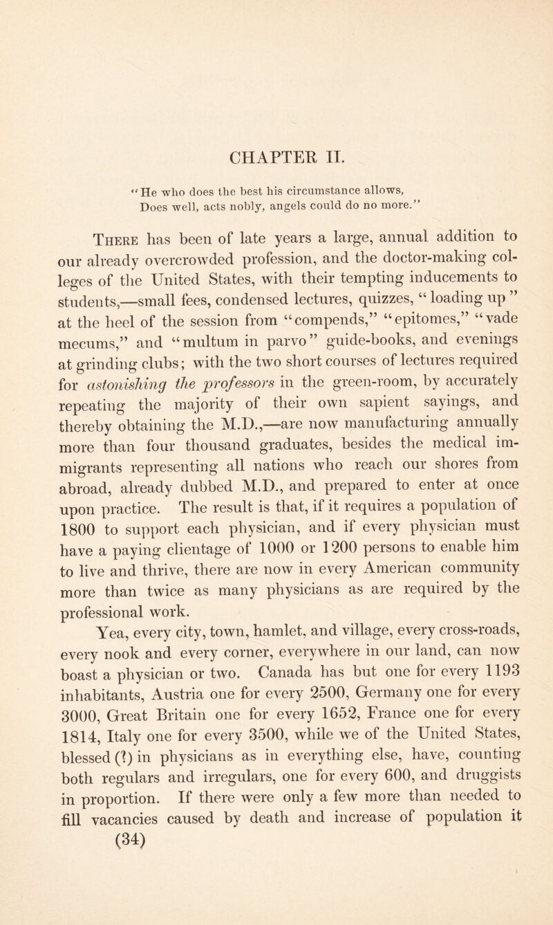 CHAPTER IT. “He who does the best his circumstance allows, Does well, acts nobly, angels could do no more.” There has been of late years a large, annual addition to our already overcrowded profession, and the doctor-making col¬ leges of the United States, with their tempting inducements to students—small fees, condensed lectures, quizzes,44 loading up ” at the heel of the session from “compends,” 44 epitomes,” 44vade mecums,” and 44 multum in parvo ” guide-books, and evenings at grinding clubs; with the two short courses of lectures lequiied for astonishing the professors in the green-room, by accurately repeating the majority of their own sapient sayings, and thereby obtaining the M.D.,—are now manufacturing annually more than four thousand graduates, besides the medical im¬ migrants representing all nations who reach our shores from abroad, already dubbed M.D., and prepared to enter at once upon practice. The result is that, if it requires a population of 1800 to support each physician, and if every physician must have a paying clientage of 1000 or 1200 persons to enable him to live and thrive, there are now in every American community more than twice as many physicians as are required by the professional work. Yea, every city, town, hamlet, and village, every cross-roads, every nook and every corner, everywhere in our land, can now boast a physician or two. Canada has but one for every 1193 inhabitants, Austria one for every 2500, Germany one for every 3000, Great Britain one for every 1652, France one for every 1814, Italy one for every 3500, while we of the United States, blessed (1) in physicians as in everything else, have, counting both regulars and irregulars, one for every 600, and druggists in proportion. If there were only a few more than needed to fill vacancies caused by death and increase of population it