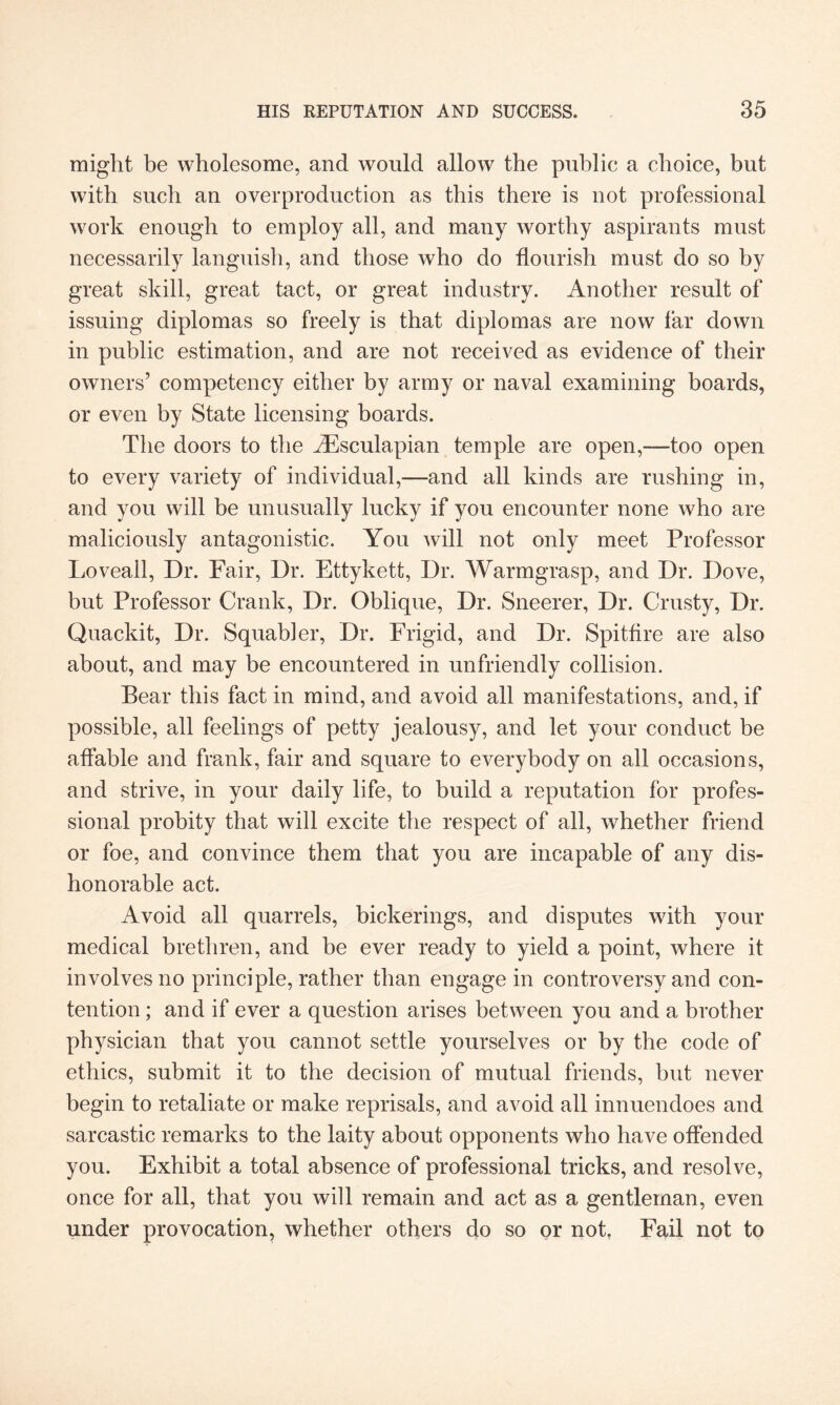 might be wholesome, and would allow the public a choice, but with such an overproduction as this there is not professional work enough to employ all, and many worthy aspirants must necessarily languish, and those who do flourish must do so by great skill, great tact, or great industry. Another result of issuing diplomas so freely is that diplomas are now far down in public estimation, and are not received as evidence of their owners’ competency either by army or naval examining boards, or even by State licensing boards. The doors to the iEsculapian temple are open,—too open to every variety of individual,—and all kinds are rushing in, and you will be unusually lucky if you encounter none who are maliciously antagonistic. You will not only meet Professor Loveall, Dr. Fair, Dr. Ettykett, Dr. Warmgrasp, and Dr. Dove, but Professor Crank, Dr. Oblique, Dr. Sneerer, Dr. Crusty, Dr. Quackit, Dr. Squab!er, Dr. Frigid, and Dr. Spitfire are also about, and may be encountered in unfriendly collision. Bear this fact in mind, and avoid all manifestations, and, if possible, all feelings of petty jealousy, and let your conduct be affable and frank, fair and square to everybody on all occasions, and strive, in your daily life, to build a reputation for profes¬ sional probity that will excite the respect of all, whether friend or foe, and convince them that you are incapable of any dis¬ honorable act. Avoid all quarrels, bickerings, and disputes with your medical brethren, and be ever ready to yield a point, where it involves no principle, rather than engage in controversy and con¬ tention ; and if ever a question arises between you and a brother physician that you cannot settle yourselves or by the code of ethics, submit it to the decision of mutual friends, but never begin to retaliate or make reprisals, and avoid all innuendoes and sarcastic remarks to the laity about opponents who have offended you. Exhibit a total absence of professional tricks, and resolve, once for all, that you will remain and act as a gentleman, even under provocation, whether others do so or not. Fail not to