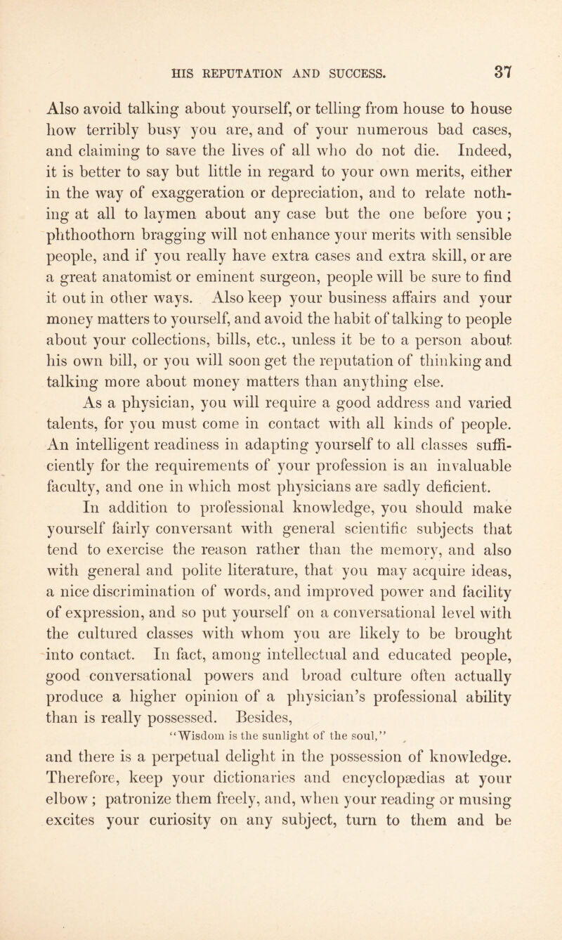 Also avoid talking about yourself, or telling from house to house how terribly busy you are, and of your numerous bad cases, and claiming to save the lives of all who do not die. Indeed, it is better to say but little in regard to your own merits, either in the way of exaggeration or depreciation, and to relate noth¬ ing at all to laymen about any case but the one before you ; phthoothorn bragging will not enhance your merits with sensible people, and if you really have extra cases and extra skill, or are a great anatomist or eminent surgeon, people will be sure to find it out in other ways. Also keep your business affairs and your money matters to yourself, and avoid the habit of talking to people about your collections, bills, etc., unless it be to a person about his own bill, or you will soon get the reputation of thinking and talking more about money matters than anything else. As a physician, you will require a good address and varied talents, for you must come in contact with all kinds of people. An intelligent readiness in adapting yourself to all classes suffi¬ ciently for the requirements of your profession is an invaluable faculty, and one in which most physicians are sadly deficient. In addition to professional knowledge, you should make yourself fairly conversant with general scientific subjects that tend to exercise the reason rather than the memory, and also with general and polite literature, that you may acquire ideas, a nice discrimination of words, and improved power and facility of expression, and so put yourself on a conversational level with the cultured classes with whom you are likely to be brought into contact. In fact, among intellectual and educated people, good conversational powers and broad culture often actually produce a higher opinion of a physician’s professional ability than is really possessed. Besides, “Wisdom is the sunlight of the soul,” and there is a perpetual delight in the possession of knowledge. Therefore, keep your dictionaries and encyclopaedias at your elbow ; patronize them freely, and, when your reading or musing excites your curiosity on any subject, turn to them and be