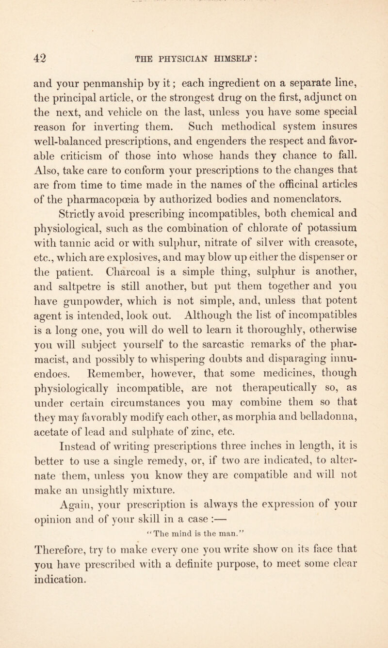 and your penmanship by it; each ingredient on a separate line, the principal article, or the strongest drug on the first, adjunct on the next, and vehicle on the last, unless you have some special reason for inverting them. Such methodical system insures well-balanced prescriptions, and engenders the respect and favor¬ able criticism of those into whose hands they chance to fall. Also, take care to conform your prescriptions to the changes that are from time to time made in the names of the officinal articles of the pharmacopoeia by authorized bodies and nomenclators. Strictly avoid prescribing incompatibles, both chemical and physiological, such as the combination of chlorate of potassium with tannic acid or with sulphur, nitrate of silver with creasote, etc., which are explosives, and may blow up either the dispenser or the patient. Charcoal is a simple thing, sulphur is another, and saltpetre is still another, but put them together and you have gunpowder, which is not simple, and, unless that potent agent is intended, look out. Although the list of incompatibles is a long one, you will do well to learn it thoroughly, otherwise you will subject yourself to the sarcastic remarks of the phar¬ macist, and possibly to whispering doubts and disparaging innu¬ endoes. Remember, however, that some medicines, though physiologically incompatible, are not therapeutically so, as under certain circumstances you may combine them so that they may favorably modify each other, as morphia and belladonna, acetate of lead and sulphate of zinc, etc. Instead of writing prescriptions three inches in length, it is better to use a single remedy, or, if two are indicated, to alter¬ nate them, unless you know they are compatible and will not make an unsightly mixture. Again, your prescription is always the expression of your opinion and of your skill in a case :— “Tlie mind is the man.” Therefore, try to make every one you write show on its face that you have prescribed with a definite purpose, to meet some clear indication.