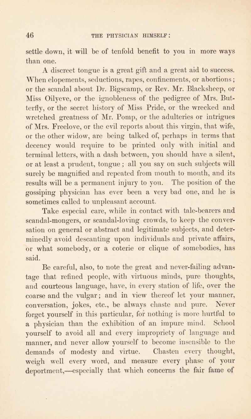 settle down, it will be of tenfold benefit to you in more ways than one. A discreet tongue is a great gift and a great aid to success. When elopements, seductions, rapes, confinements, or abortions ; or the scandal about Dr. Bigscamp, or Rev. Mr. Blacksheep, or Miss Oilyeve, or the ignobleness of the pedigree of Mrs. But¬ terfly, or the secret history of Miss Pride, or the wrecked and wretched greatness of Mr. Pomp, or the adulteries or intrigues of Mrs. Freelove, or the evil reports about this virgin, that wife, or the other widow, are being talked of, perhaps in terms that decency would require to be printed only with initial and terminal letters, with a dash between, you should have a silent, or at least a prudent, tongue; all you say on such subjects will surely be magnified and repeated from mouth to mouth, and its results will be a permanent injury to you. The position of the gossiping physician has ever been a very bad one, and he is sometimes called to unpleasant account. Take especial care, while in contact with tale-bearers and scandal-mongers, or scandal-loving crowds, to keep the conver¬ sation on general or abstract and legitimate subjects, and deter¬ minedly avoid descanting upon individuals and private affairs, or what somebody, or a coterie or clique of somebodies, has said. Be careful, also, to note the great and never-failing advan¬ tage that refined people, with virtuous minds, pure thoughts, and courteous language, have, in every station of life, over the coarse and the vulgar; and in view thereof let your manner, conversation, jokes, etc., be always chaste and pure. Never forget yourself in this particular, for nothing is more hurtful to a physician than the exhibition of an impure mind. School yourself to avoid all and every impropriety of language and manner, and never allow yourself to become insensible to the demands of modesty and virtue. Chasten every thought, weigh well every word, and measure every phase of your deportment,—especially that which concerns the fair fame of