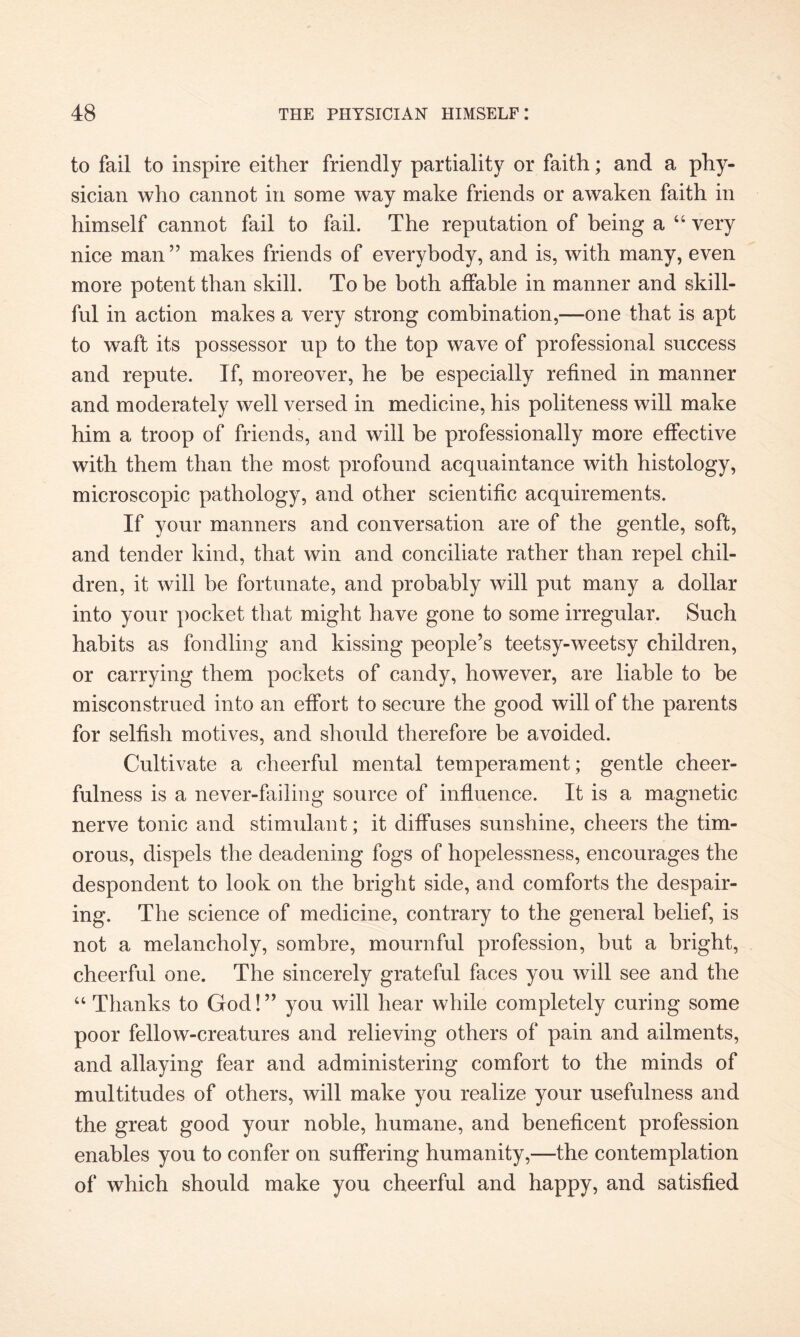 to fail to inspire either friendly partiality or faith; and a phy¬ sician who cannot in some way make friends or awaken faith in himself cannot fail to fail. The reputation of being a “ very nice man ” makes friends of everybody, and is, with many, even more potent than skill. To be both affable in manner and skill¬ ful in action makes a very strong combination,—one that is apt to waft its possessor up to the top wave of professional success and repute. If, moreover, he be especially refined in manner and moderately well versed in medicine, his politeness will make him a troop of friends, and will be professionally more effective with them than the most profound acquaintance with histology, microscopic pathology, and other scientific acquirements. If your manners and conversation are of the gentle, soft, and tender kind, that win and conciliate rather than repel chil¬ dren, it will be fortunate, and probably will put many a dollar into your pocket that might have gone to some irregular. Such habits as fondling and kissing people’s teetsy-weetsy children, or carrying them pockets of candy, however, are liable to be misconstrued into an effort to secure the good will of the parents for selfish motives, and should therefore be avoided. Cultivate a cheerful mental temperament; gentle cheer¬ fulness is a never-failing source of influence. It is a magnetic nerve tonic and stimulant; it diffuses sunshine, cheers the tim¬ orous, dispels the deadening fogs of hopelessness, encourages the despondent to look on the bright side, and comforts the despair¬ ing. The science of medicine, contrary to the general belief, is not a melancholy, sombre, mournful profession, but a bright, cheerful one. The sincerely grateful faces you will see and the “ Thanks to God!” you will hear while completely curing some poor fellow-creatures and relieving others of pain and ailments, and allaying fear and administering comfort to the minds of multitudes of others, will make you realize your usefulness and the great good your noble, humane, and beneficent profession enables you to confer on suffering humanity,—the contemplation of which should make you cheerful and happy, and satisfied