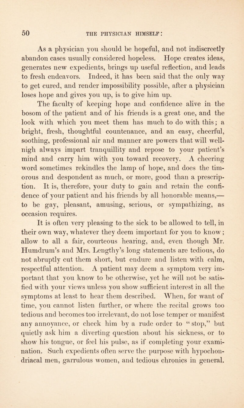 As a physician you should be hopeful, and not indiscreetly abandon cases usually considered hopeless. Hope creates ideas, generates new expedients, brings up useful reflection, and leads to fresh endeavors. Indeed, it has been said that the only way to get cured, and render impossibility possible, after a physician loses hope and gives you up, is to give him up. The faculty of keeping hope and confidence alive in the bosom of the patient and of his friends is a great one, and the look with which you meet them has much to do with this; a bright, fresh, thoughtful countenance, and an easy, cheerful, soothing, professional air and manner are powers that will well- nigh always impart tranquillity and repose to your patient’s mind and carry him with you toward recovery. A cheering word sometimes rekindles the lamp of hope, and does the tim¬ orous and despondent as much, or more, good than a prescrip¬ tion. It is, therefore, your duty to gain and retain the confi¬ dence of your patient and his friends by all honorable means,— to be gay, pleasant, amusing, serious, or sympathizing, as occasion requires. It is often very pleasing to the sick to be allowed to tell, in their own way, whatever they deem important for you to know; allow to all a fair, courteous hearing, and, even though Mr. Humdrum’s and Mrs. Lengthy’s long statements are tedious, do not abruptly cut them short, but endure and listen with calm, respectful attention. A patient may deem a symptom very im¬ portant that you know to be otherwise, yet he will not be satis¬ fied with your views unless you show sufficient interest in all the symptoms at least to hear them described. When, for want of time, you cannot listen further, or where the recital grows too tedious and becomes too irrelevant, do not lose temper or manifest any annoyance, or check him by a rude order to “ stop,” but quietly ask him a diverting question about his sickness, or to show his tongue, or feel his pulse, as if completing your exami¬ nation. Such expedients often serve the purpose with hypochon¬ driacal men, garrulous women, and tedious chronics in general.