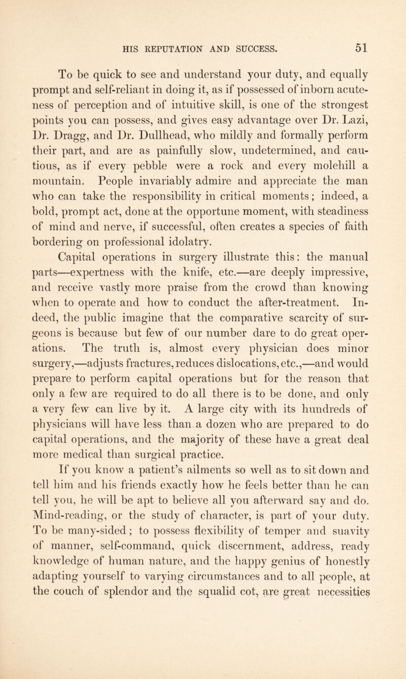 To be quick to see and understand your duty, and equally prompt and self-reliant in doing it, as if possessed of inborn acute¬ ness of perception and of intuitive skill, is one of the strongest points you can possess, and gives easy advantage over Dr. Lazi, Dr. Dragg, and Dr. Dullhead, who mildly and formally perform their part, and are as painfully slow, undetermined, and cau¬ tious, as if every pebble were a rock and every molehill a mountain. People invariably admire and appreciate the man who can take the responsibility in critical moments; indeed, a bold, prompt act, done at the opportune moment, with steadiness of mind and nerve, if successful, often creates a species of faith bordering on professional idolatry. Capital operations in surgery illustrate this: the manual parts—expertness with the knife, etc.—are deeply impressive, and receive vastly more praise from the crowd than knowing when to operate and how to conduct the after-treatment. In¬ deed, the public imagine that the comparative scarcity of sur¬ geons is because but few of our number dare to do great oper¬ ations. The truth is, almost every physician does minor surgery,—-adjusts fractures, reduces dislocations,etc.,—and would prepare to perform capital operations but for the reason that only a few are required to do all there is to be done, and only a very few can live by it. A large city with its hundreds of physicians will have less than, a dozen who are prepared to do capital operations, and the majority of these have a great deal more medical than surgical practice. If you know a patient’s ailments so well as to sit down and tell him and his friends exactly how he feels better than he can tell you, he will be apt to believe all you afterward say and do. Mind-reading, or the study of character, is part of your duty. To be many-sided; to possess flexibility of temper and suavity of manner, self-command, quick discernment, address, ready knowledge of human nature, and the happy genius of honestly adapting yourself to varying circumstances and to all people, at the couch of splendor and the squalid cot, are great necessities