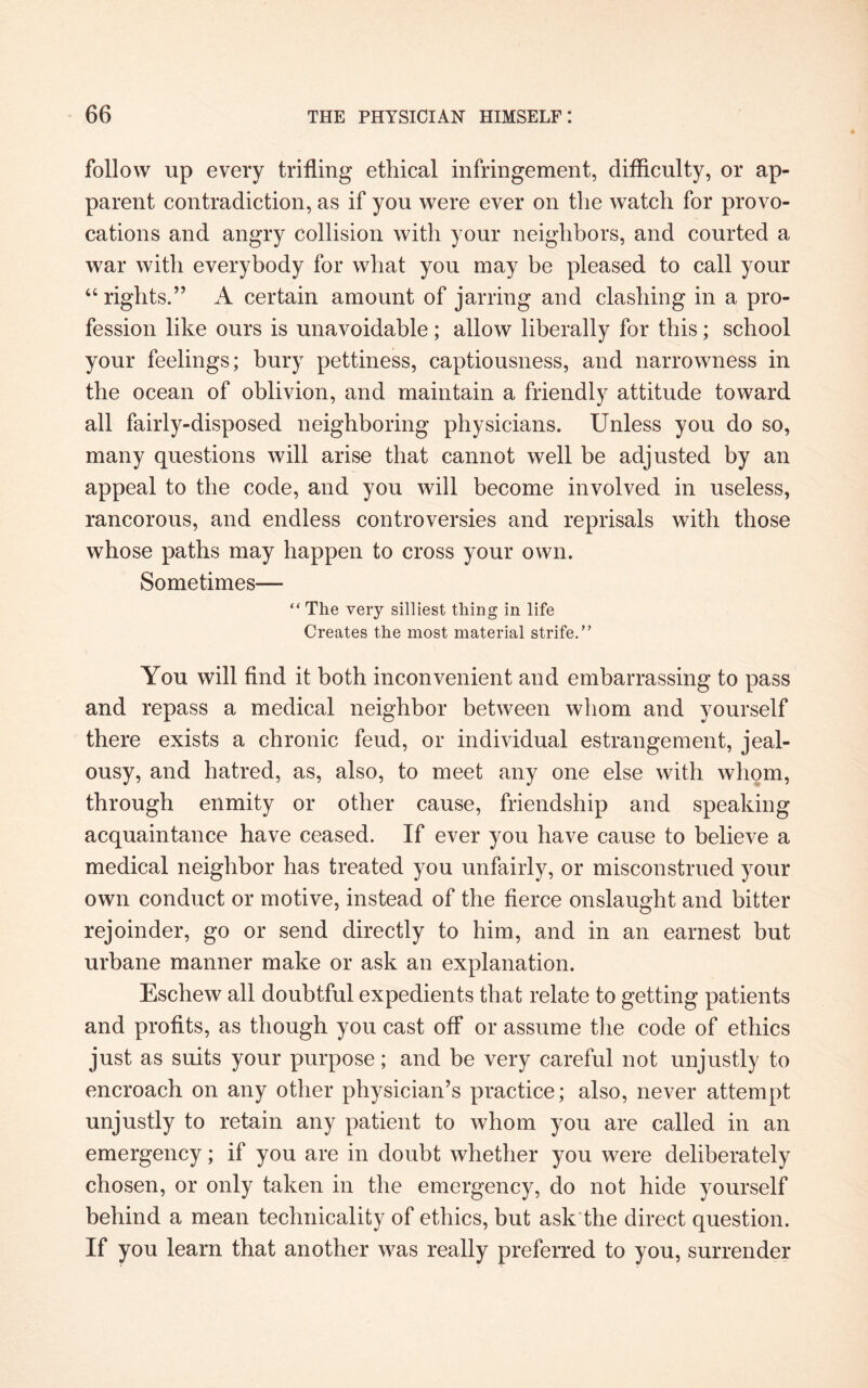 follow up every trifling ethical infringement, difficulty, or ap¬ parent contradiction, as if you were ever on the watch for provo¬ cations and angry collision with your neighbors, and courted a war with everybody for what you may be pleased to call your “ rights.” A certain amount of jarring and clashing in a pro¬ fession like ours is unavoidable; allow liberally for this; school your feelings; bury pettiness, captiousness, and narrowness in the ocean of oblivion, and maintain a friendly attitude toward all fairly-disposed neighboring physicians. Unless you do so, many questions will arise that cannot well be adjusted by an appeal to the code, and you will become involved in useless, rancorous, and endless controversies and reprisals with those whose paths may happen to cross your own. Sometimes— “ The very silliest thing in life Creates the most material strife.” You will find it both inconvenient and embarrassing to pass and repass a medical neighbor between whom and yourself there exists a chronic feud, or individual estrangement, jeal¬ ousy, and hatred, as, also, to meet any one else with whom, through enmity or other cause, friendship and speaking acquaintance have ceased. If ever you have cause to believe a medical neighbor has treated you unfairly, or misconstrued your own conduct or motive, instead of the fierce onslaught and bitter rejoinder, go or send directly to him, and in an earnest but urbane manner make or ask an explanation. Eschew all doubtful expedients that relate to getting patients and profits, as though you cast off or assume the code of ethics just as suits your purpose; and be very careful not unjustly to encroach on any other physician’s practice; also, never attempt unjustly to retain any patient to whom you are called in an emergency; if you are in doubt whether you were deliberately chosen, or only taken in the emergency, do not hide yourself behind a mean technicality of ethics, but ask the direct question. If you learn that another was really preferred to you, surrender