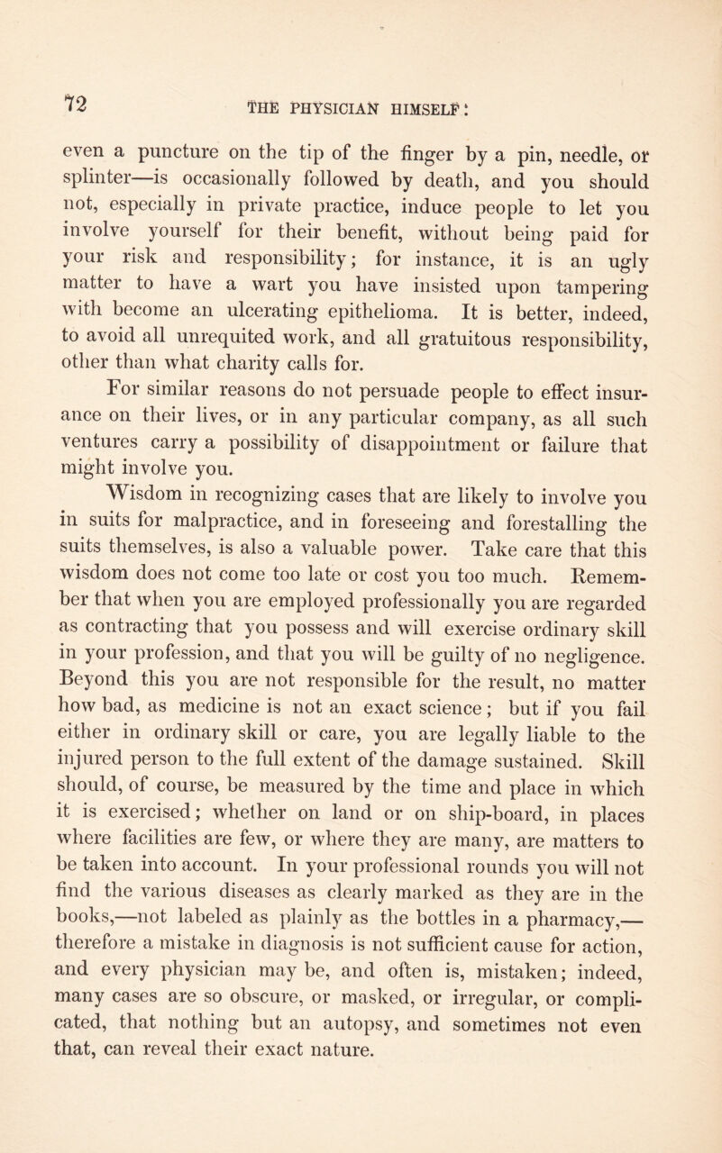 12 even a puncture on the tip of the finger by a pin, needle, or splinter—is occasionally followed by death, and you should not, especially in private practice, induce people to let you involve yourself for their benefit, without being paid for your risk and responsibility; for instance, it is an ugly matter to have a wart you have insisted upon tampering with become an ulcerating epithelioma. It is better, indeed, to avoid all unrequited work, and all gratuitous responsibility, other than what charity calls for. For similar reasons do not persuade people to effect insur¬ ance on their lives, or in any particular company, as all such ventures carry a possibility of disappointment or failure that might involve you. Wisdom in recognizing cases that are likely to involve you in suits for malpractice, and in foreseeing and forestalling the suits themselves, is also a valuable power. Take care that this wisdom does not come too late or cost you too much. Remem¬ ber that when you are employed professionally you are regarded as contracting that you possess and will exercise ordinary skill in your profession, and that you will be guilty of no negligence. Beyond this you are not responsible for the result, no matter how bad, as medicine is not an exact science; but if you fail either in ordinary skill or care, you are legally liable to the injured person to the full extent of the damage sustained. Skill should, of course, be measured by the time and place in which it is exercised; whether on land or on ship-board, in places where facilities are few, or where they are many, are matters to be taken into account. In your professional rounds you will not find the various diseases as clearly marked as they are in the books,—not labeled as plainly as the bottles in a pharmacy,— therefore a mistake in diagnosis is not sufficient cause for action, and every physician may be, and often is, mistaken; indeed, many cases are so obscure, or masked, or irregular, or compli¬ cated, that nothing but an autopsy, and sometimes not even that, can reveal their exact nature.