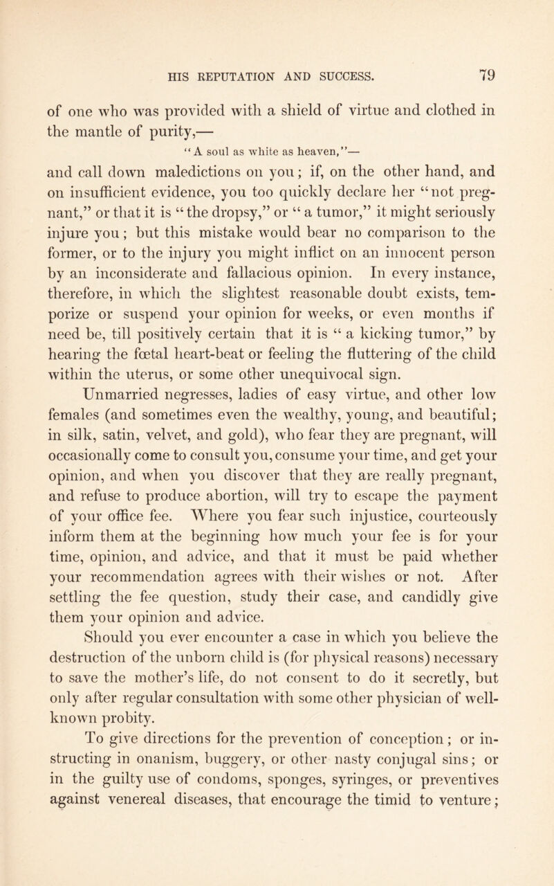 of one who was provided with a shield of virtue and clothed in the mantle of purity,— “A soul as white as heaven,”— and call down maledictions on you; if, on the other hand, and on insufficient evidence, you too quickly declare her “not preg¬ nant,” or that it is “ the dropsy,” or “ a tumor,” it might seriously injure you; but this mistake would bear no comparison to the former, or to the injury you might inflict on an innocent person by an inconsiderate and fallacious opinion. In every instance, therefore, in which the slightest reasonable doubt exists, tem¬ porize or suspend your opinion for weeks, or even months if need be, till positively certain that it is “ a kicking tumor,” by hearing the foetal heart-beat or feeling the fluttering of the child within the uterus, or some other unequivocal sign. Unmarried negresses, ladies of easy virtue, and other low females (and sometimes even the wealthy, young, and beautiful; in silk, satin, velvet, and gold), who fear they are pregnant, will occasionally come to consult you, consume your time, and get your opinion, and when you discover that they are really pregnant, and refuse to produce abortion, will try to escape the payment of your office fee. Where you fear such injustice, courteously inform them at the beginning how much your fee is for your time, opinion, and advice, and that it must be paid whether your recommendation agrees with their wishes or not. After settling the fee question, study their case, and candidly give them your opinion and advice. Should you ever encounter a case in which you believe the destruction of the unborn child is (for physical reasons) necessary to save the mother’s life, do not consent to do it secretly, but only after regular consultation with some other physician of well- known probity. To give directions for the prevention of conception; or in¬ structing in onanism, buggery, or other nasty conjugal sins; or in the guilty use of condoms, sponges, syringes, or preventives against venereal diseases, that encourage the timid to venture *