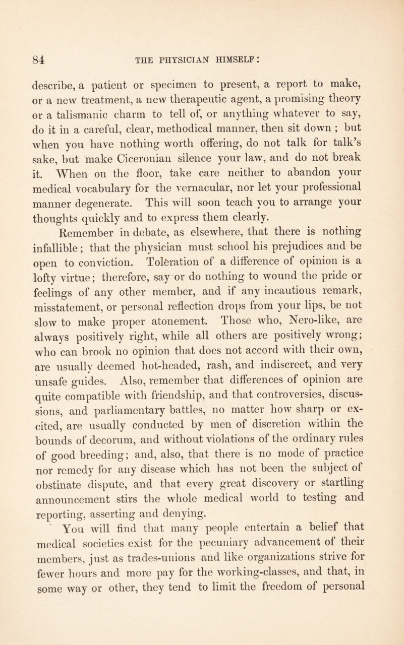 describe, a patient or specimen to present, a report to make, or a new treatment, a new therapeutic agent, a promising theory or a talismanic charm to tell of, or anything whatever to say, do it in a careful, clear, methodical manner, then sit down ; but when you have nothing worth offering, do not talk for talk’s sake, but make Ciceronian silence your law, and do not break it. When on the floor, take care neither to abandon your medical vocabulary for the vernacular, nor let your professional manner degenerate. This will soon teach you to arrange your thoughts quickly and to express them clearly. Remember in debate, as elsewhere, that there is nothing infallible; that the physician must school his prejudices and be open to conviction. Toleration of a difference of opinion is a lofty virtue; therefore, say or do nothing to wound the pride or feelings of any other member, and if any incautious remark, misstatement, or personal reflection drops from your lips, be not slow to make proper atonement. Those who, Nero-like, are always positively right, while all others are positively wrong; who can brook no opinion that does not accord with their own, are usually deemed hot-headed, rash, and indiscreet, and very unsafe guides. Also, remember that differences of opinion are quite compatible with friendship, and that controversies, discus¬ sions, and parliamentary battles, no matter how sharp or ex¬ cited, are usually conducted by men of discretion within the bounds of decorum, and without violations of the ordinary rules of good breeding; and, also, that there is no mode of practice nor remedy for any disease which has not been the subject of obstinate dispute, and that every great discovery or startling announcement stirs the whole medical world to testing and reporting, asserting and denying. You will find that many people entertain a belief that medical societies exist for the pecuniary advancement of their members, just as trades-unions and like organizations strive for fewer hours and more pay for the working-classes, and that, in gome way or other, they tend to limit the freedom of personal