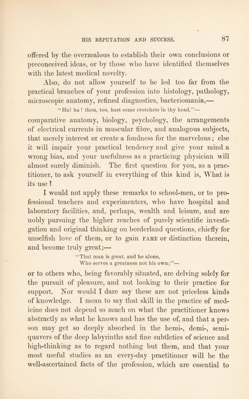 offered by the overzealous to establish their own conclusions or preconceived ideas, or by those who have identified themselves with the latest medical novelty. Also, do not allow yourself to be led too far from the practical branches of your profession into histology, pathology, microscopic anatomy, refined diagnostics, bacteriomania,— “Ha! ha ! tliou, too, hast some crotchets in thy head,”— comparative anatomy, biology, psychology, the arrangements of electrical currents in muscular fibre, and analogous subjects, that merely interest or create a fondness for the marvelous; else it will impair your practical tendency and give your mind a wrong bias, and your usefulness as a practicing physician will almost surely diminish. The first question for you, as a prac¬ titioner, to ask yourself in everything of this kind is, What is its use 'l I would not apply these remarks to school-men, or to pro¬ fessional teachers and experimenters, who have hospital and laboratory facilities, and, perhaps, wealth and leisure, and are nobly pursuing the higher reaches of purely scientific investi¬ gation and original thinking on borderland questions, chiefly for unselfish love of them, or to gain fame or distinction therein, and become truly great;— “That man is great, and he alone. Who serves a greatness not his own;”— or to others who, being favorably situated, are delving solely for the pursuit of pleasure, and not looking to their practice for support. Nor would I dare say these are not priceless kinds of knowledge. I mean to say that skill in the practice of med¬ icine does not depend so much on what the practitioner knows abstractly as what he knows and has the use of, and that a per¬ son may get so deeply absorbed in the hemi-, demi-, semi¬ quavers of the deep labyrinths and fine subtleties of science and high-thinking as to regard nothing but them, and that your most useful studies as an every-day practitioner will be the well-ascertained facts of the profession, which are essential to