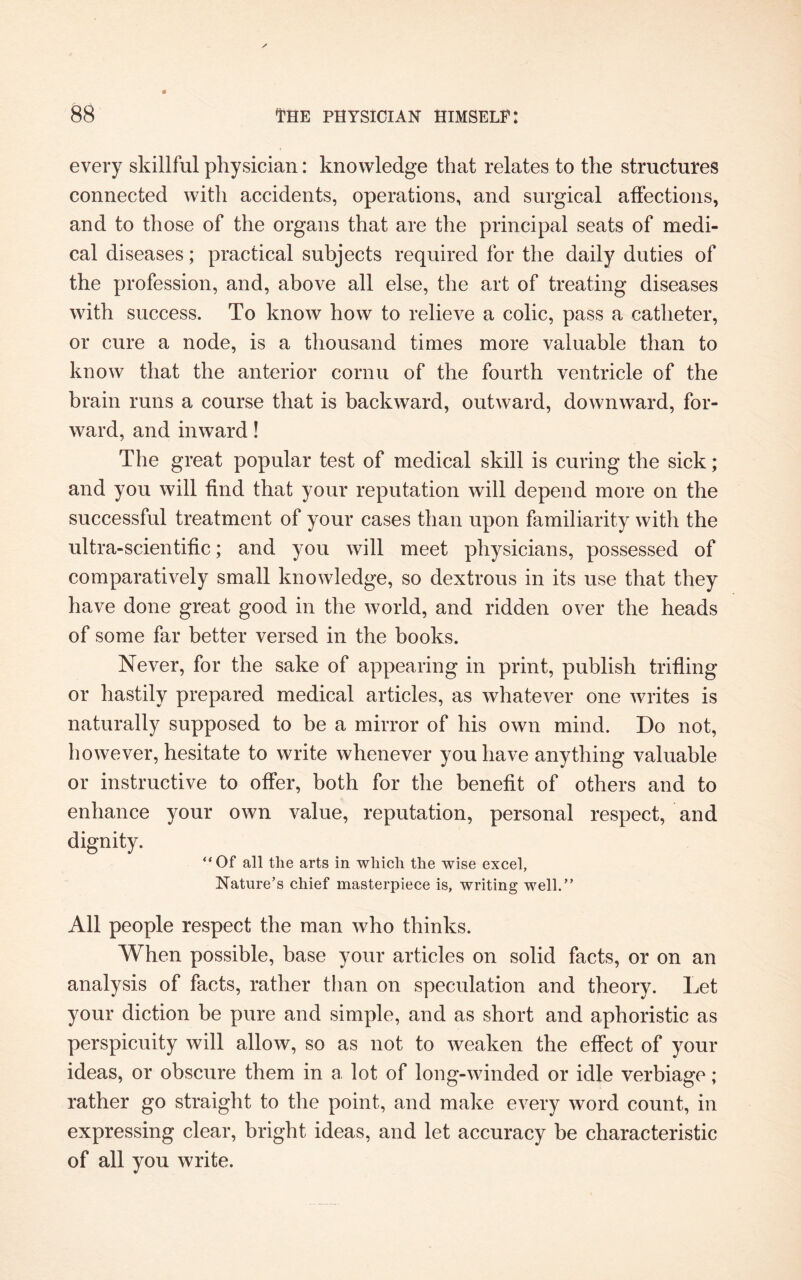 every skillful physician: knowledge that relates to the structures connected with accidents, operations, and surgical affections, and to those of the organs that are the principal seats of medi¬ cal diseases; practical subjects required for the daily duties of the profession, and, above all else, the art of treating diseases with success. To know how to relieve a colic, pass a catheter, or cure a node, is a thousand times more valuable than to know that the anterior cornu of the fourth ventricle of the brain runs a course that is backward, outward, downward, for¬ ward, and inward! The great popular test of medical skill is curing the sick; and you will find that your reputation will depend more on the successful treatment of your cases than upon familiarity with the ultra-scientific; and you will meet physicians, possessed of comparatively small knowledge, so dextrous in its use that they have done great good in the world, and ridden over the heads of some far better versed in the books. Never, for the sake of appearing in print, publish trifling or hastily prepared medical articles, as whatever one writes is naturally supposed to be a mirror of his own mind. Do not, however, hesitate to write whenever you have anything valuable or instructive to offer, both for the benefit of others and to enhance your own value, reputation, personal respect, and dignity. “Of all the arts in which the wise excel, Nature’s chief masterpiece is, writing well.” All people respect the man who thinks. When possible, base your articles on solid facts, or on an analysis of facts, rather than on speculation and theory. Let your diction be pure and simple, and as short and aphoristic as perspicuity will allow, so as not to weaken the effect of your ideas, or obscure them in a lot of long-winded or idle verbiage ; rather go straight to the point, and make every word count, in expressing clear, bright ideas, and let accuracy be characteristic of all you write.