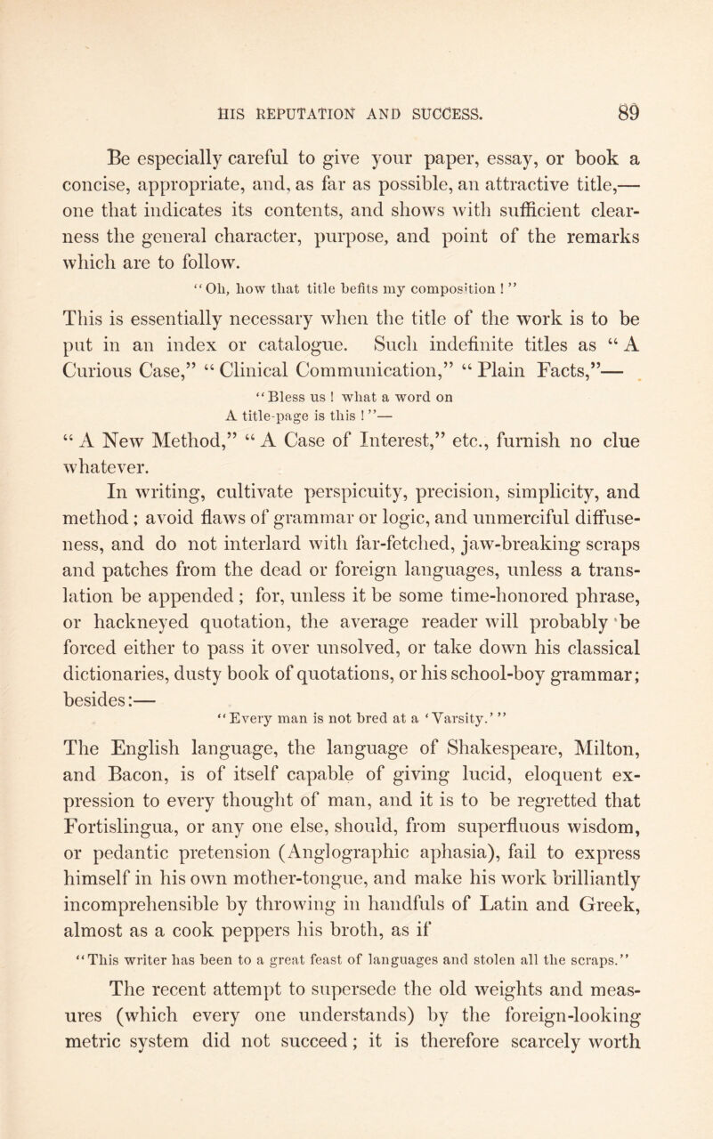 Be especially careful to give your paper, essay, or book a concise, appropriate, and, as far as possible, an attractive title,— one that indicates its contents, and shows with sufficient clear¬ ness the general character, purpose, and point of the remarks which are to follow. “ Oil, liow that title befits my composition ! ” This is essentially necessary when the title of the work is to be put in an index or catalogue. Such indefinite titles as “ A Curious Case,” “ Clinical Communication,” “ Plain Facts,”— “ Bless us ! wliat a word on A title-page is this ! ”— “ A New Method,” 66 A Case of Interest,” etc., furnish no clue whatever. In writing, cultivate perspicuity, precision, simplicity, and method ; avoid flaws of grammar or logic, and unmerciful diffuse¬ ness, and do not interlard with far-fetched, jaw-breaking scraps and patches from the dead or foreign languages, unless a trans¬ lation be appended ; for, unless it be some time-honored phrase, or hackneyed quotation, the average reader will probably be forced either to pass it over unsolved, or take down his classical dictionaries, dusty book of quotations, or his school-boy grammar; besides:— “Every man is not bred at a ‘ Varsity.’ ” The English language, the language of Shakespeare, Milton, and Bacon, is of itself capable of giving lucid, eloquent ex¬ pression to every thought of man, and it is to be regretted that Fortislingua, or any one else, should, from superfluous wisdom, or pedantic pretension (Angiographic aphasia), fail to express himself in his own mother-tongue, and make his work brilliantly incomprehensible by throwing in handfuls of Latin and Greek, almost as a cook peppers his broth, as if “This writer has been to a great feast of languages and stolen all the scraps.” The recent attempt to supersede the old weights and meas¬ ures (which every one understands) hy the foreign-looking metric system did not succeed; it is therefore scarcely worth